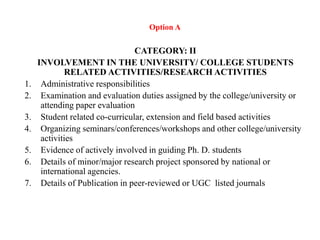 Option A
CATEGORY: II
INVOLVEMENT IN THE UNIVERSITY/ COLLEGE STUDENTS
RELATED ACTIVITIES/RESEARCH ACTIVITIES
1. Administrative responsibilities
2. Examination and evaluation duties assigned by the college/university or
attending paper evaluation
3. Student related co-curricular, extension and field based activities
4. Organizing seminars/conferences/workshops and other college/university
activities
5. Evidence of actively involved in guiding Ph. D. students
6. Details of minor/major research project sponsored by national or
international agencies.
7. Details of Publication in peer-reviewed or UGC listed journals
 