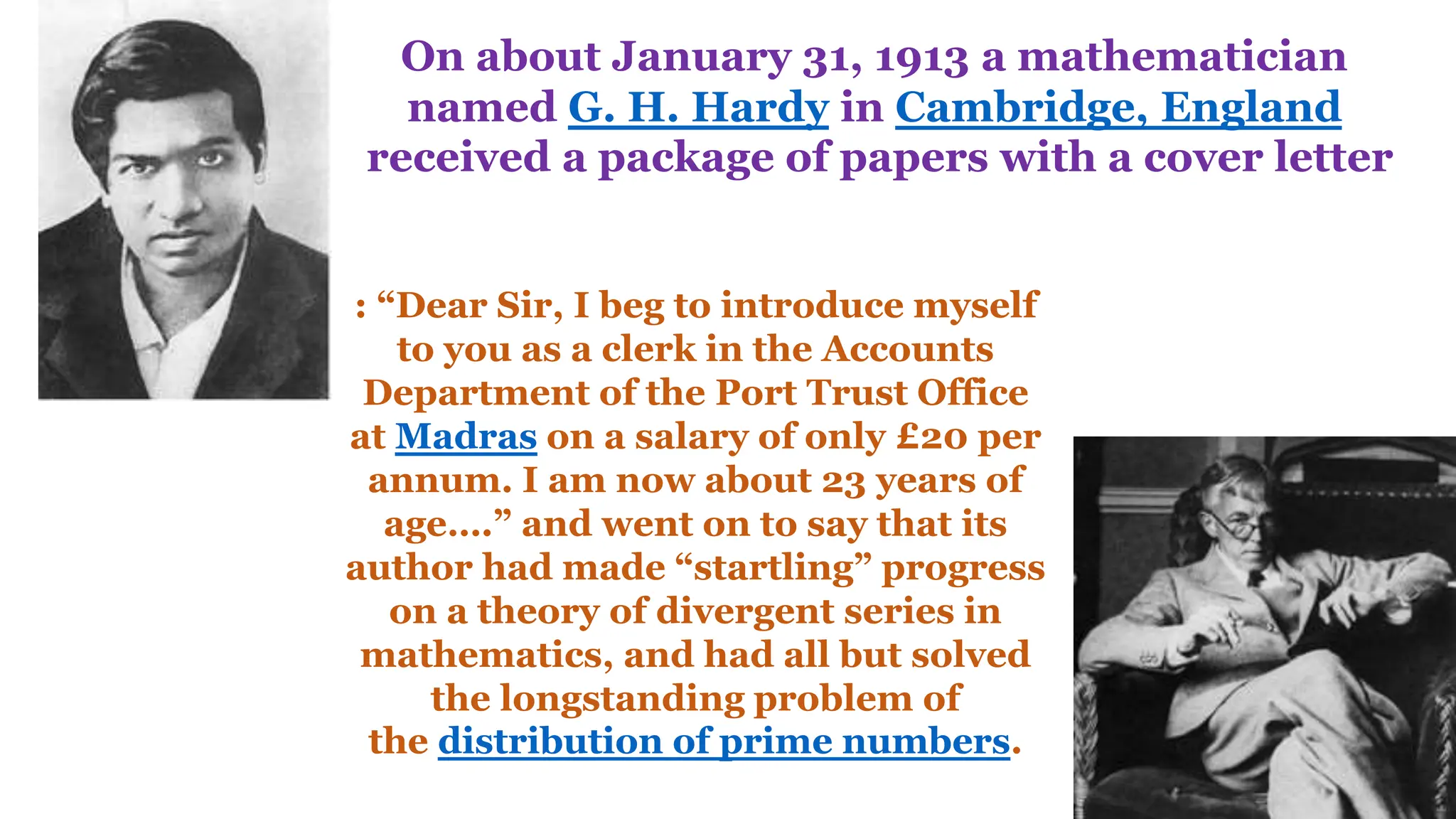 On about January 31, 1913 a mathematician
named G. H. Hardy in Cambridge, England
received a package of papers with a cover letter
: “Dear Sir, I beg to introduce myself
to you as a clerk in the Accounts
Department of the Port Trust Office
at Madras on a salary of only £20 per
annum. I am now about 23 years of
age….” and went on to say that its
author had made “startling” progress
on a theory of divergent series in
mathematics, and had all but solved
the longstanding problem of
the distribution of prime numbers.
 