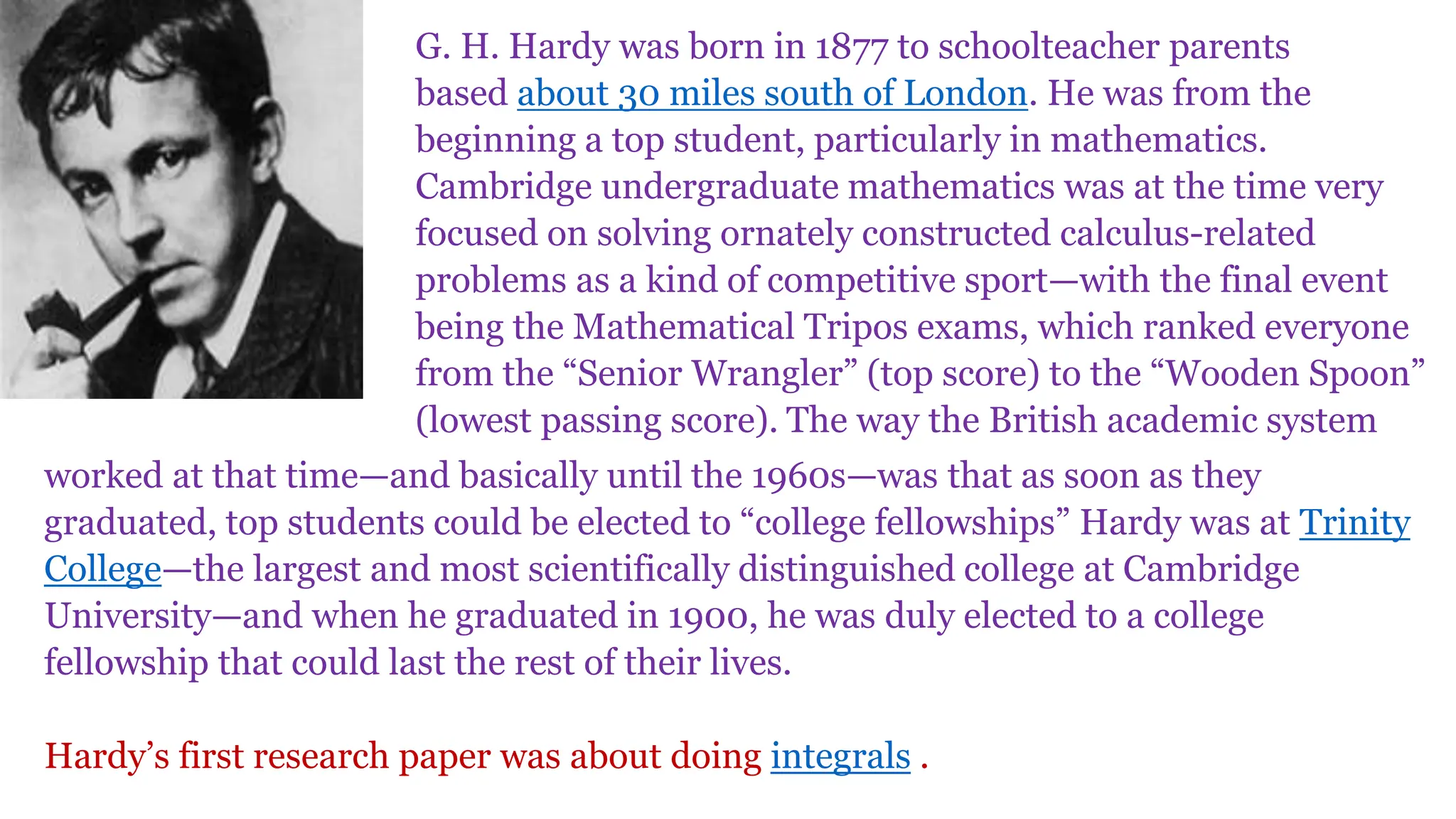 G. H. Hardy was born in 1877 to schoolteacher parents
based about 30 miles south of London. He was from the
beginning a top student, particularly in mathematics.
Cambridge undergraduate mathematics was at the time very
focused on solving ornately constructed calculus-related
problems as a kind of competitive sport—with the final event
being the Mathematical Tripos exams, which ranked everyone
from the “Senior Wrangler” (top score) to the “Wooden Spoon”
(lowest passing score). The way the British academic system
worked at that time—and basically until the 1960s—was that as soon as they
graduated, top students could be elected to “college fellowships” Hardy was at Trinity
College—the largest and most scientifically distinguished college at Cambridge
University—and when he graduated in 1900, he was duly elected to a college
fellowship that could last the rest of their lives.
Hardy’s first research paper was about doing integrals .
 