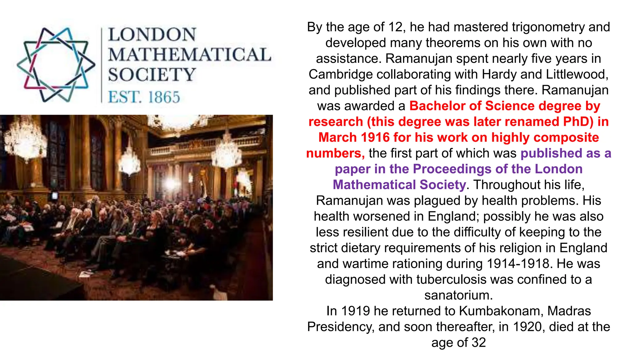 By the age of 12, he had mastered trigonometry and
developed many theorems on his own with no
assistance. Ramanujan spent nearly five years in
Cambridge collaborating with Hardy and Littlewood,
and published part of his findings there. Ramanujan
was awarded a Bachelor of Science degree by
research (this degree was later renamed PhD) in
March 1916 for his work on highly composite
numbers, the first part of which was published as a
paper in the Proceedings of the London
Mathematical Society. Throughout his life,
Ramanujan was plagued by health problems. His
health worsened in England; possibly he was also
less resilient due to the difficulty of keeping to the
strict dietary requirements of his religion in England
and wartime rationing during 1914-1918. He was
diagnosed with tuberculosis was confined to a
sanatorium.
In 1919 he returned to Kumbakonam, Madras
Presidency, and soon thereafter, in 1920, died at the
age of 32
 