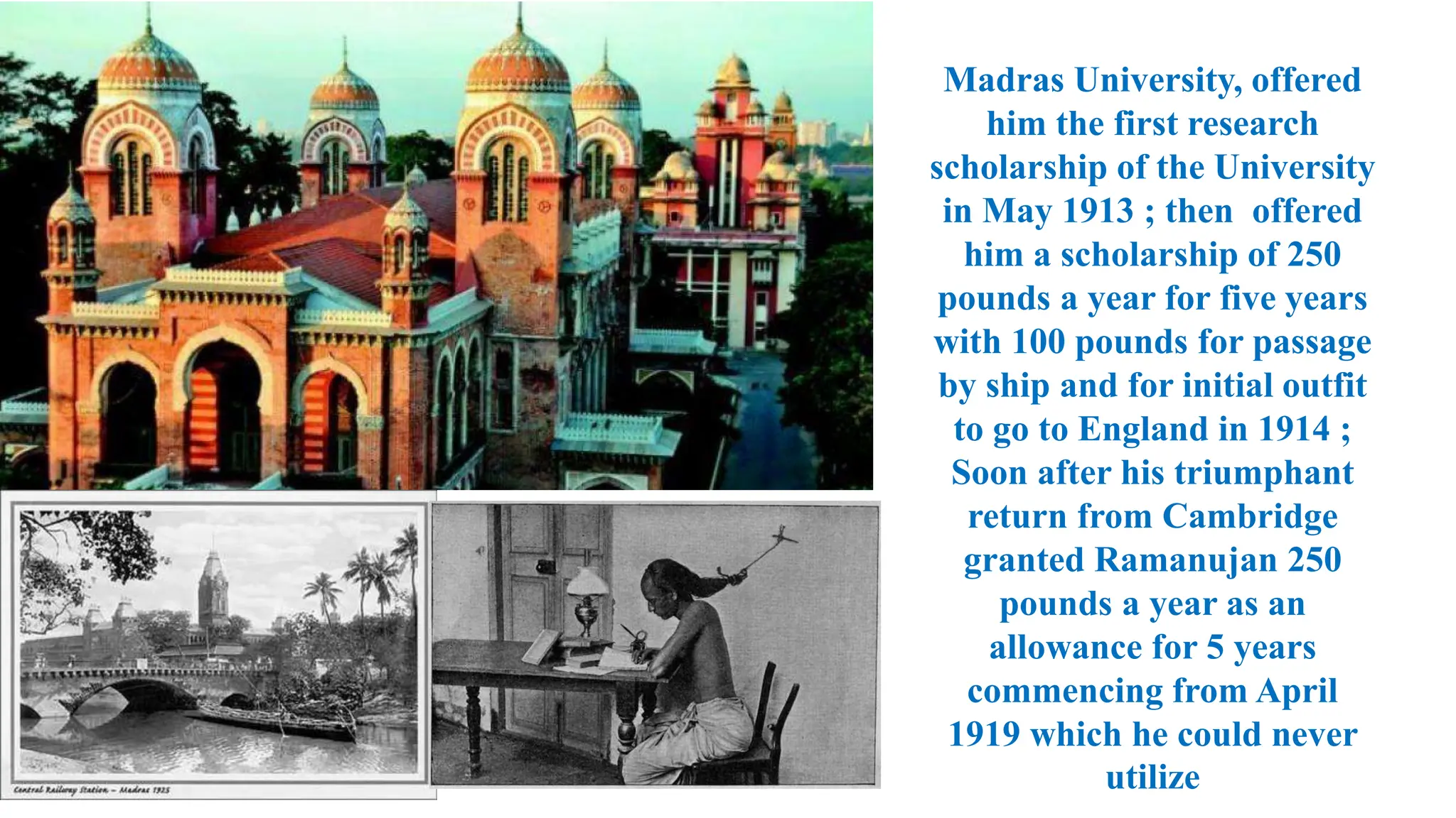 Madras University, offered
him the first research
scholarship of the University
in May 1913 ; then offered
him a scholarship of 250
pounds a year for five years
with 100 pounds for passage
by ship and for initial outfit
to go to England in 1914 ;
Soon after his triumphant
return from Cambridge
granted Ramanujan 250
pounds a year as an
allowance for 5 years
commencing from April
1919 which he could never
utilize
 
