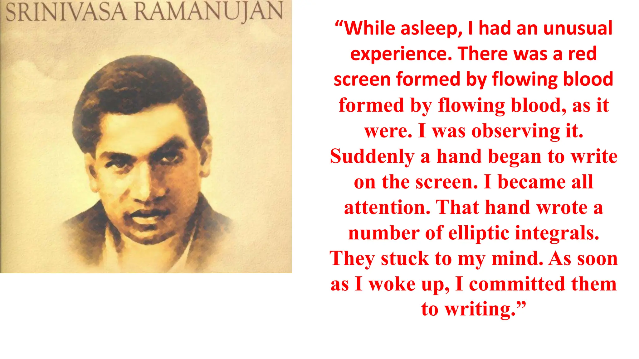 “While asleep, I had an unusual
experience. There was a red
screen formed by flowing blood
formed by flowing blood, as it
were. I was observing it.
Suddenly a hand began to write
on the screen. I became all
attention. That hand wrote a
number of elliptic integrals.
They stuck to my mind. As soon
as I woke up, I committed them
to writing.”
 