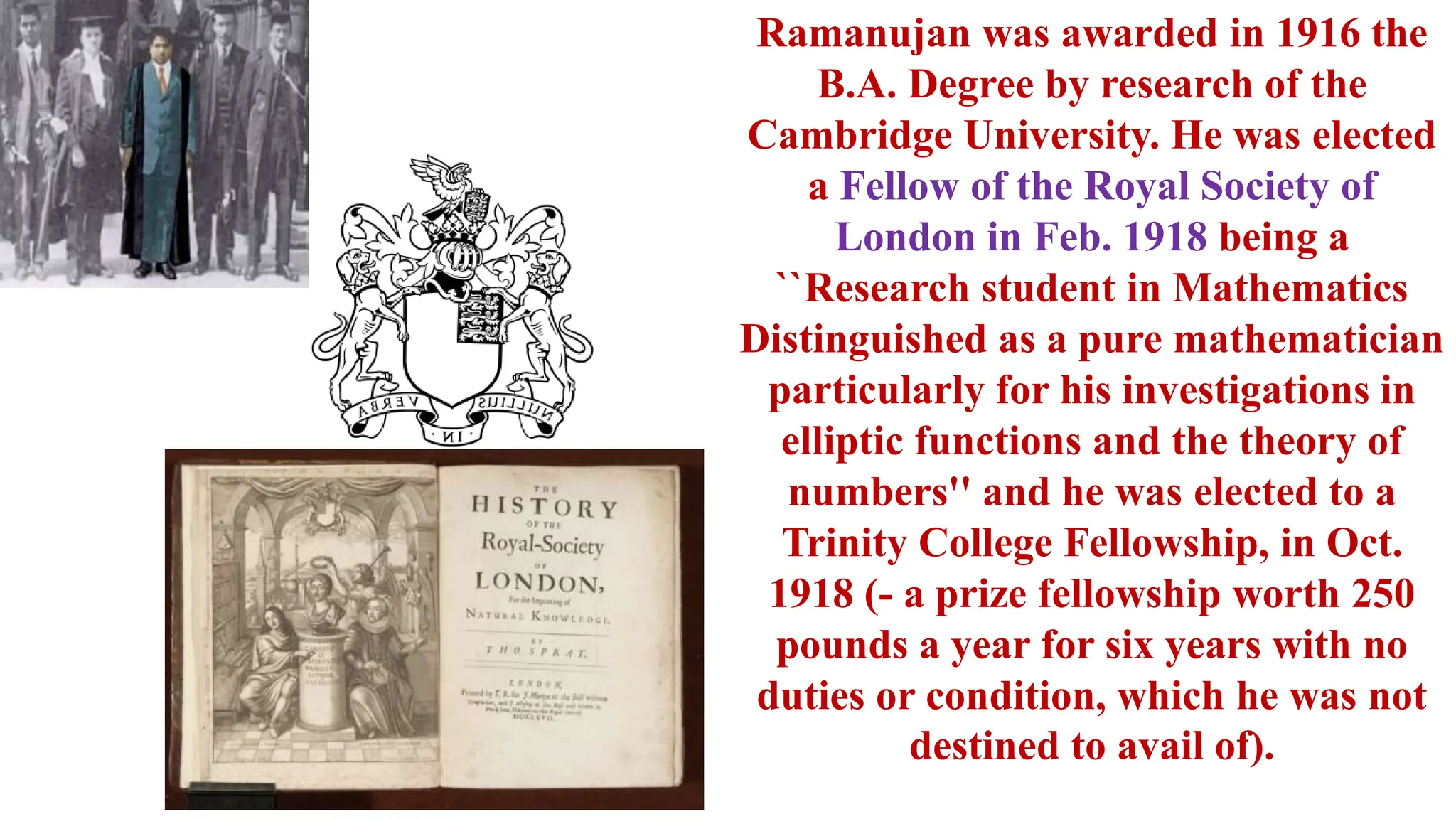 Ramanujan was awarded in 1916 the
B.A. Degree by research of the
Cambridge University. He was elected
a Fellow of the Royal Society of
London in Feb. 1918 being a
``Research student in Mathematics
Distinguished as a pure mathematician
particularly for his investigations in
elliptic functions and the theory of
numbers'' and he was elected to a
Trinity College Fellowship, in Oct.
1918 (- a prize fellowship worth 250
pounds a year for six years with no
duties or condition, which he was not
destined to avail of).
 