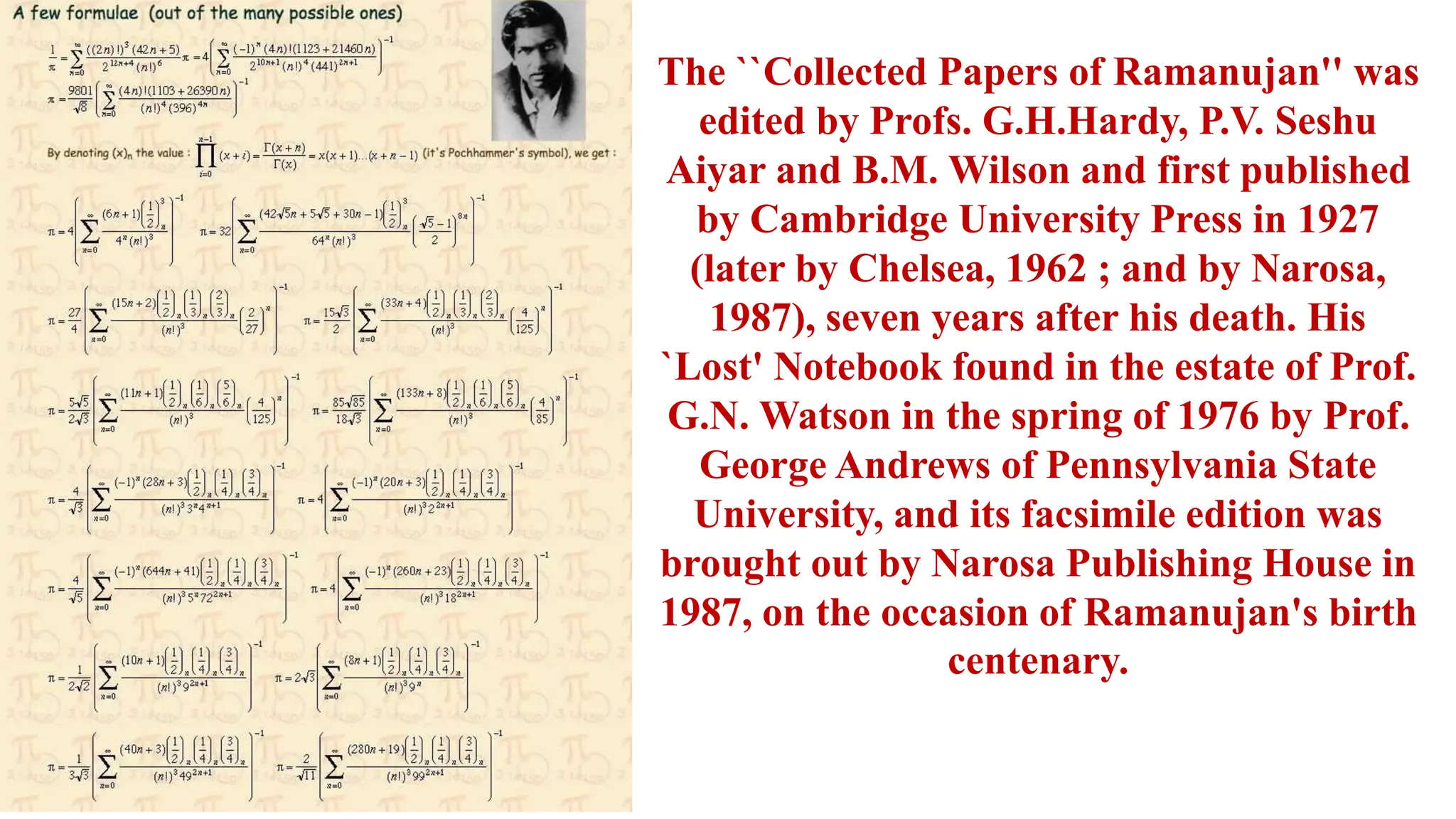 The ``Collected Papers of Ramanujan'' was
edited by Profs. G.H.Hardy, P.V. Seshu
Aiyar and B.M. Wilson and first published
by Cambridge University Press in 1927
(later by Chelsea, 1962 ; and by Narosa,
1987), seven years after his death. His
`Lost' Notebook found in the estate of Prof.
G.N. Watson in the spring of 1976 by Prof.
George Andrews of Pennsylvania State
University, and its facsimile edition was
brought out by Narosa Publishing House in
1987, on the occasion of Ramanujan's birth
centenary.
 