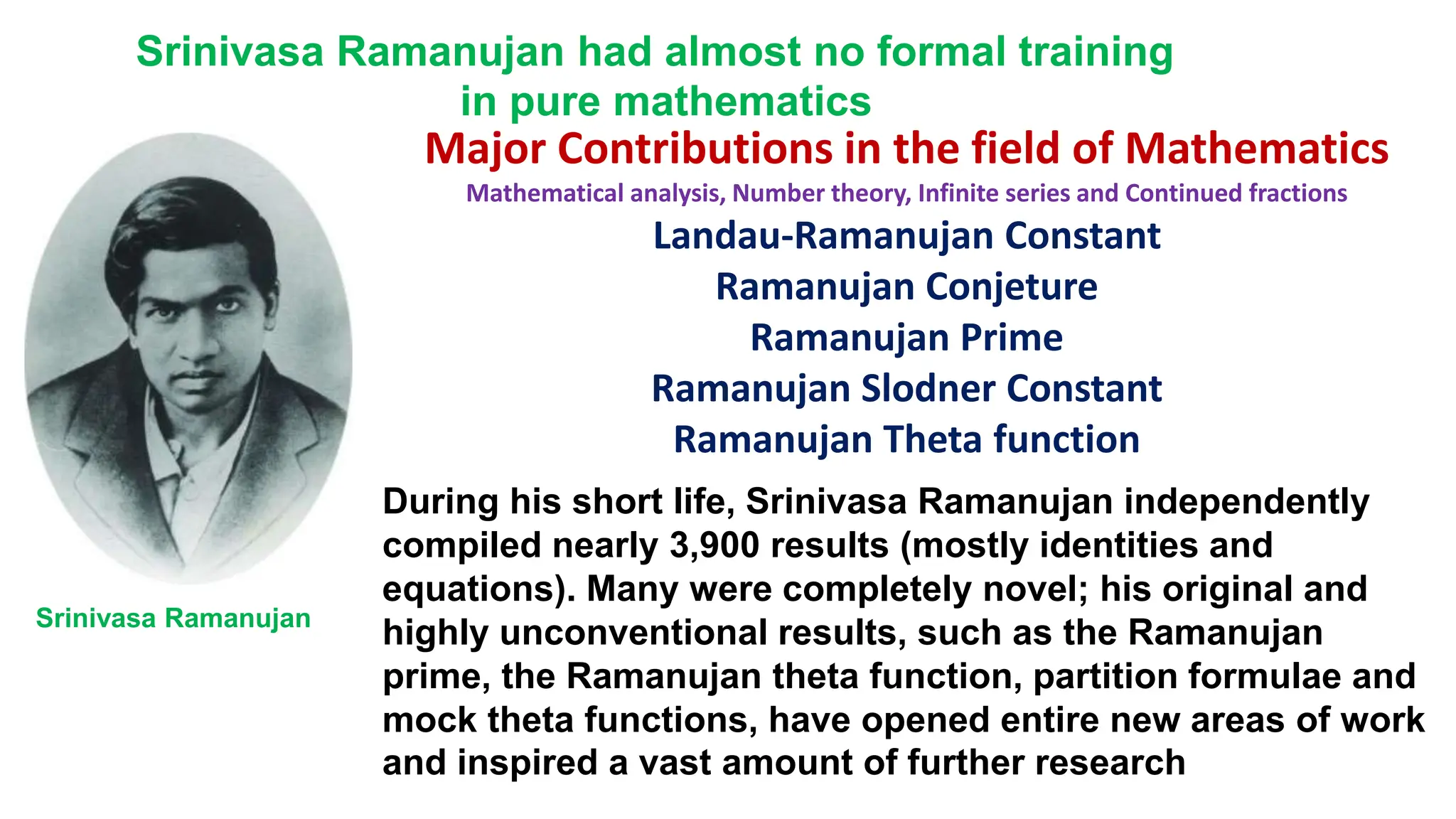 Major Contributions in the field of Mathematics
Mathematical analysis, Number theory, Infinite series and Continued fractions
Landau-Ramanujan Constant
Ramanujan Conjeture
Ramanujan Prime
Ramanujan Slodner Constant
Ramanujan Theta function
Srinivasa Ramanujan had almost no formal training
in pure mathematics
During his short life, Srinivasa Ramanujan independently
compiled nearly 3,900 results (mostly identities and
equations). Many were completely novel; his original and
highly unconventional results, such as the Ramanujan
prime, the Ramanujan theta function, partition formulae and
mock theta functions, have opened entire new areas of work
and inspired a vast amount of further research
Srinivasa Ramanujan
 