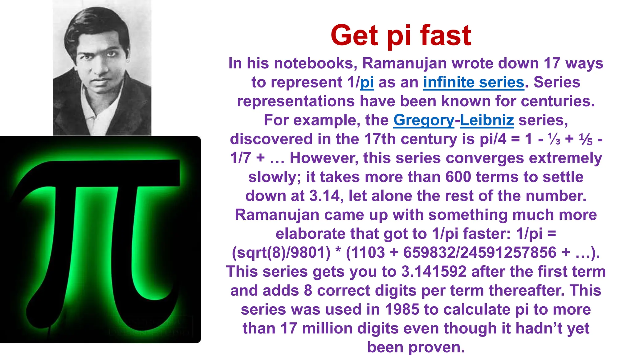 In his notebooks, Ramanujan wrote down 17 ways
to represent 1/pi as an infinite series. Series
representations have been known for centuries.
For example, the Gregory-Leibniz series,
discovered in the 17th century is pi/4 = 1 - ⅓ + ⅕ -
1/7 + … However, this series converges extremely
slowly; it takes more than 600 terms to settle
down at 3.14, let alone the rest of the number.
Ramanujan came up with something much more
elaborate that got to 1/pi faster: 1/pi =
(sqrt(8)/9801) * (1103 + 659832/24591257856 + …).
This series gets you to 3.141592 after the first term
and adds 8 correct digits per term thereafter. This
series was used in 1985 to calculate pi to more
than 17 million digits even though it hadn’t yet
been proven.
Get pi fast
 