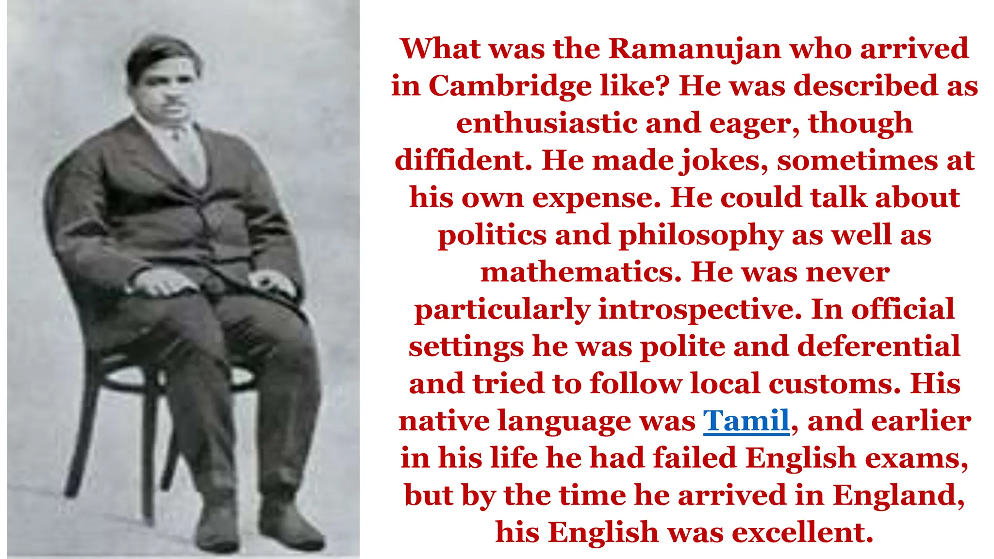 What was the Ramanujan who arrived
in Cambridge like? He was described as
enthusiastic and eager, though
diffident. He made jokes, sometimes at
his own expense. He could talk about
politics and philosophy as well as
mathematics. He was never
particularly introspective. In official
settings he was polite and deferential
and tried to follow local customs. His
native language was Tamil, and earlier
in his life he had failed English exams,
but by the time he arrived in England,
his English was excellent.
 