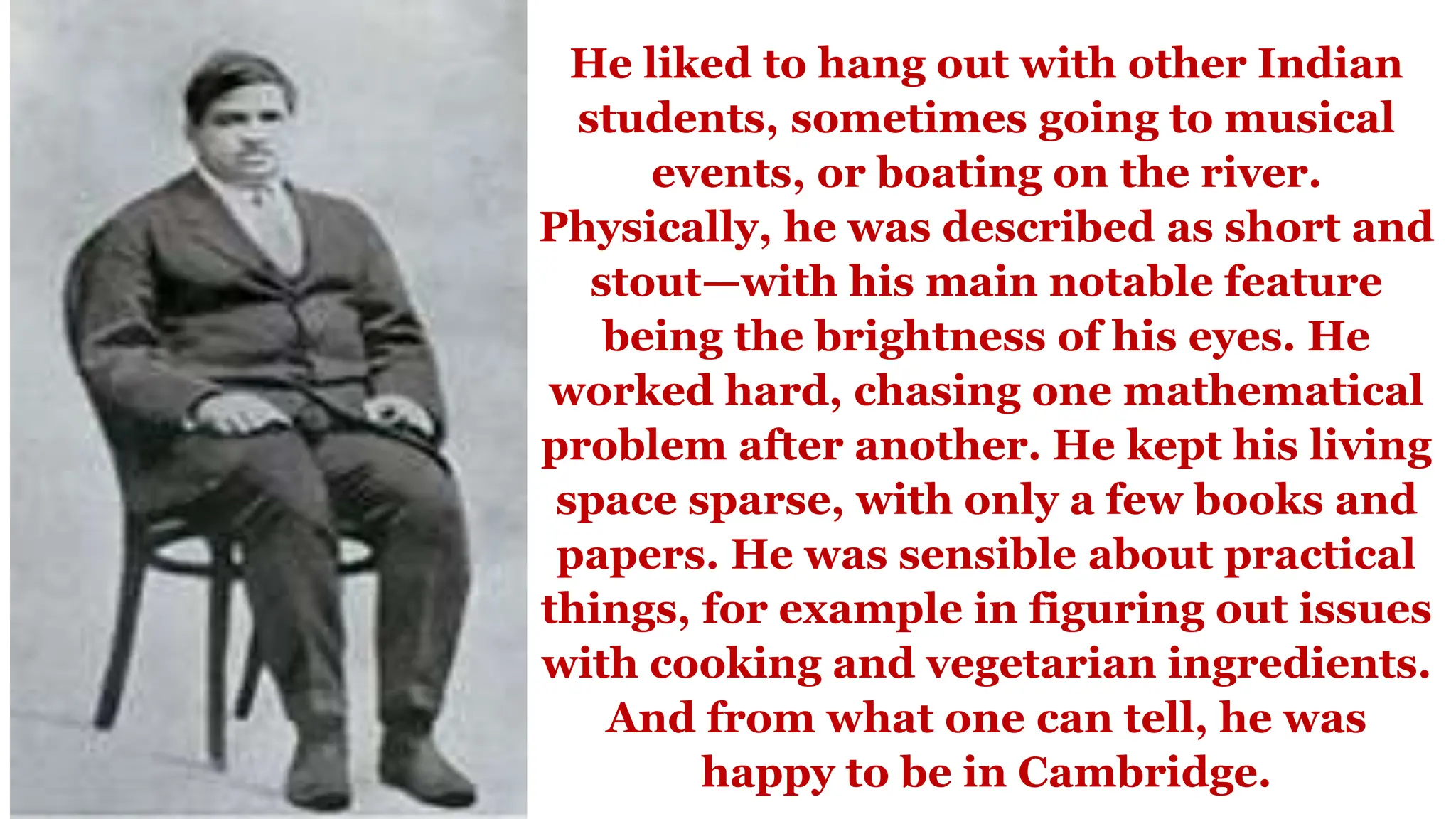 He liked to hang out with other Indian
students, sometimes going to musical
events, or boating on the river.
Physically, he was described as short and
stout—with his main notable feature
being the brightness of his eyes. He
worked hard, chasing one mathematical
problem after another. He kept his living
space sparse, with only a few books and
papers. He was sensible about practical
things, for example in figuring out issues
with cooking and vegetarian ingredients.
And from what one can tell, he was
happy to be in Cambridge.
 