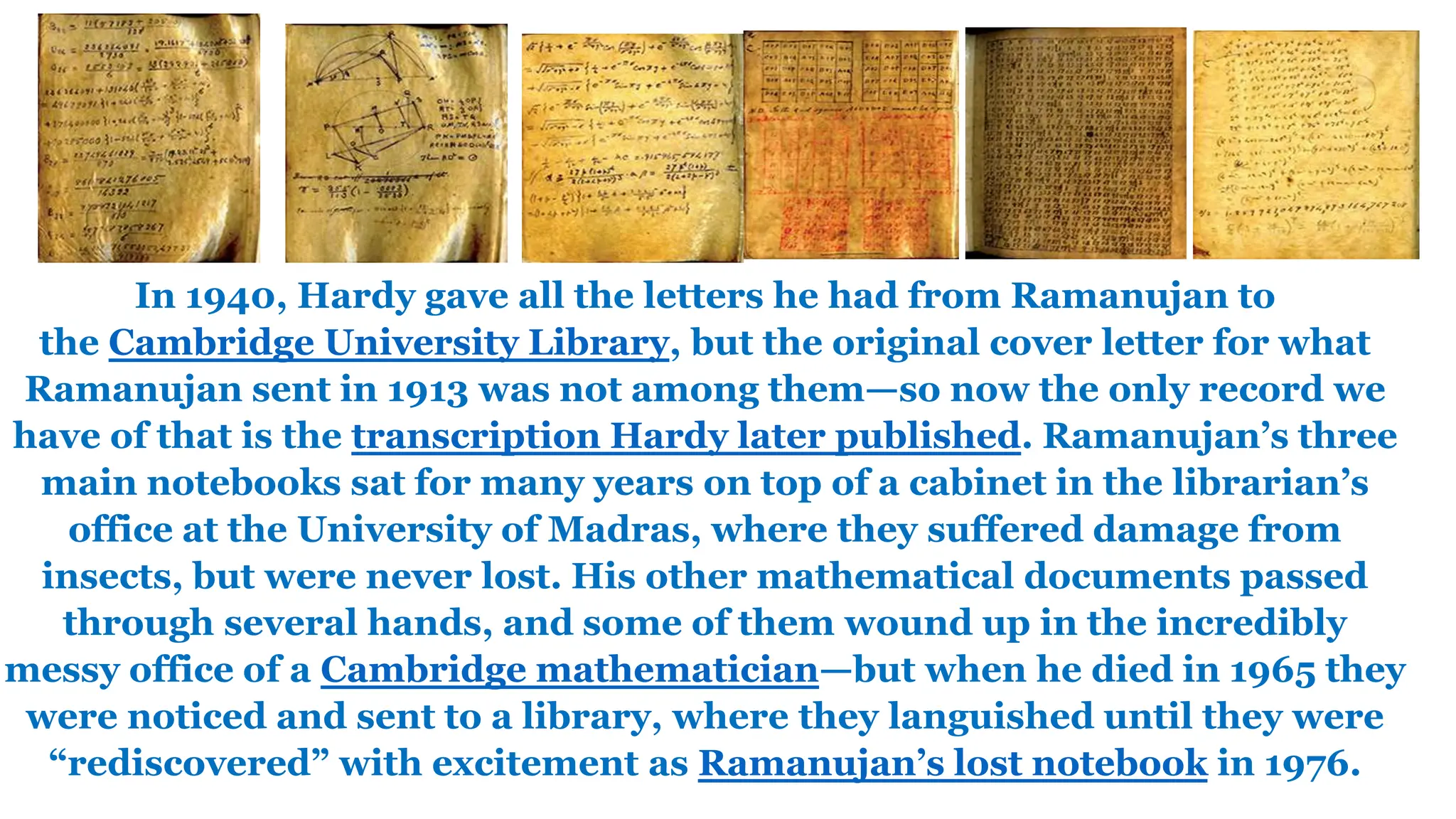 In 1940, Hardy gave all the letters he had from Ramanujan to
the Cambridge University Library, but the original cover letter for what
Ramanujan sent in 1913 was not among them—so now the only record we
have of that is the transcription Hardy later published. Ramanujan’s three
main notebooks sat for many years on top of a cabinet in the librarian’s
office at the University of Madras, where they suffered damage from
insects, but were never lost. His other mathematical documents passed
through several hands, and some of them wound up in the incredibly
messy office of a Cambridge mathematician—but when he died in 1965 they
were noticed and sent to a library, where they languished until they were
“rediscovered” with excitement as Ramanujan’s lost notebook in 1976.
 