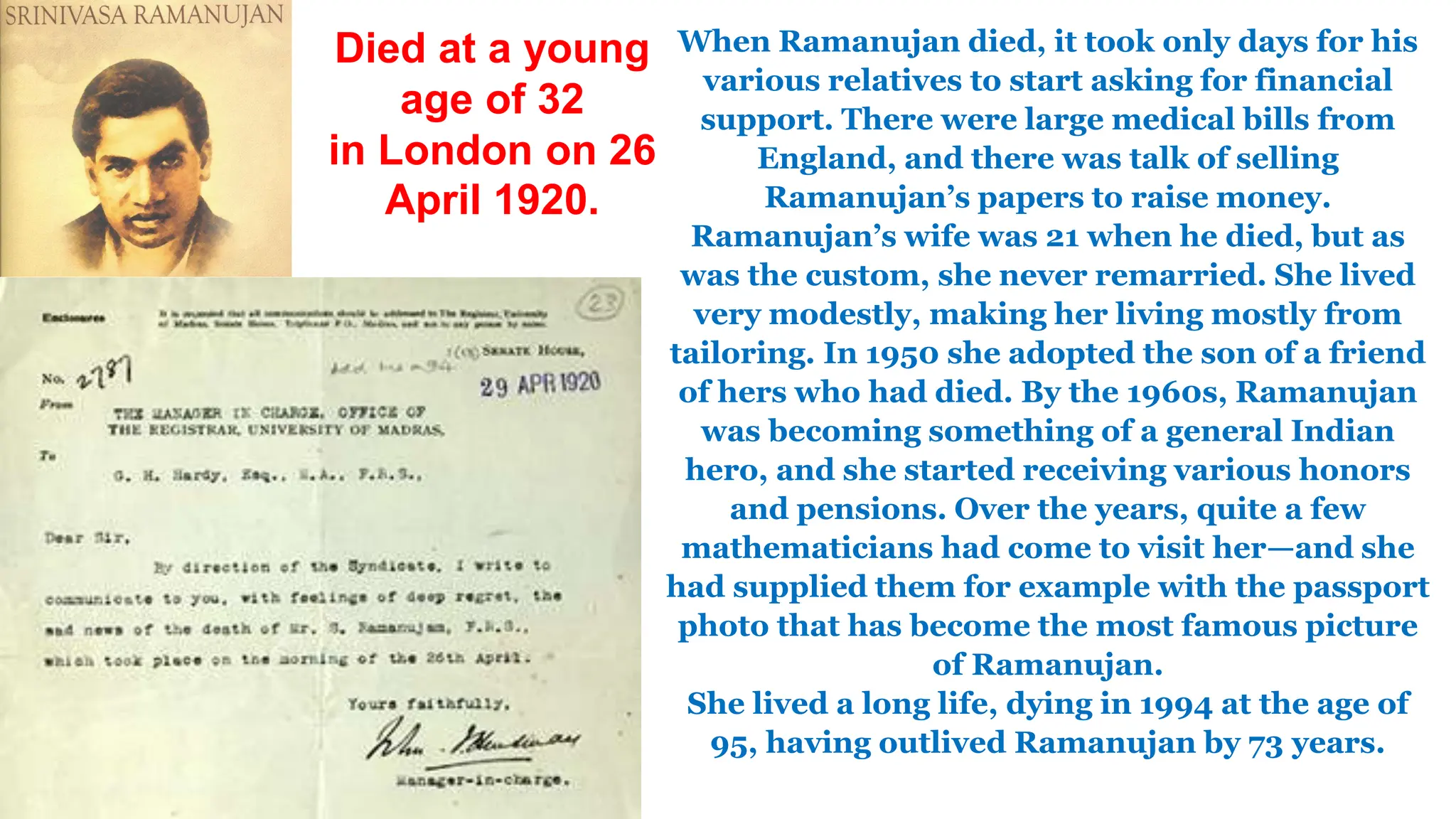 When Ramanujan died, it took only days for his
various relatives to start asking for financial
support. There were large medical bills from
England, and there was talk of selling
Ramanujan’s papers to raise money.
Ramanujan’s wife was 21 when he died, but as
was the custom, she never remarried. She lived
very modestly, making her living mostly from
tailoring. In 1950 she adopted the son of a friend
of hers who had died. By the 1960s, Ramanujan
was becoming something of a general Indian
hero, and she started receiving various honors
and pensions. Over the years, quite a few
mathematicians had come to visit her—and she
had supplied them for example with the passport
photo that has become the most famous picture
of Ramanujan.
She lived a long life, dying in 1994 at the age of
95, having outlived Ramanujan by 73 years.
Died at a young
age of 32
in London on 26
April 1920.
 