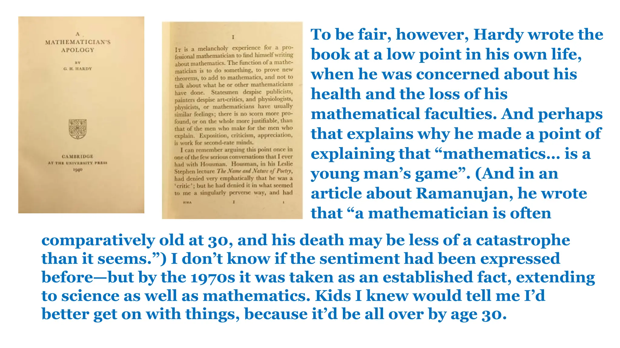 To be fair, however, Hardy wrote the
book at a low point in his own life,
when he was concerned about his
health and the loss of his
mathematical faculties. And perhaps
that explains why he made a point of
explaining that “mathematics… is a
young man’s game”. (And in an
article about Ramanujan, he wrote
that “a mathematician is often
comparatively old at 30, and his death may be less of a catastrophe
than it seems.”) I don’t know if the sentiment had been expressed
before—but by the 1970s it was taken as an established fact, extending
to science as well as mathematics. Kids I knew would tell me I’d
better get on with things, because it’d be all over by age 30.
 