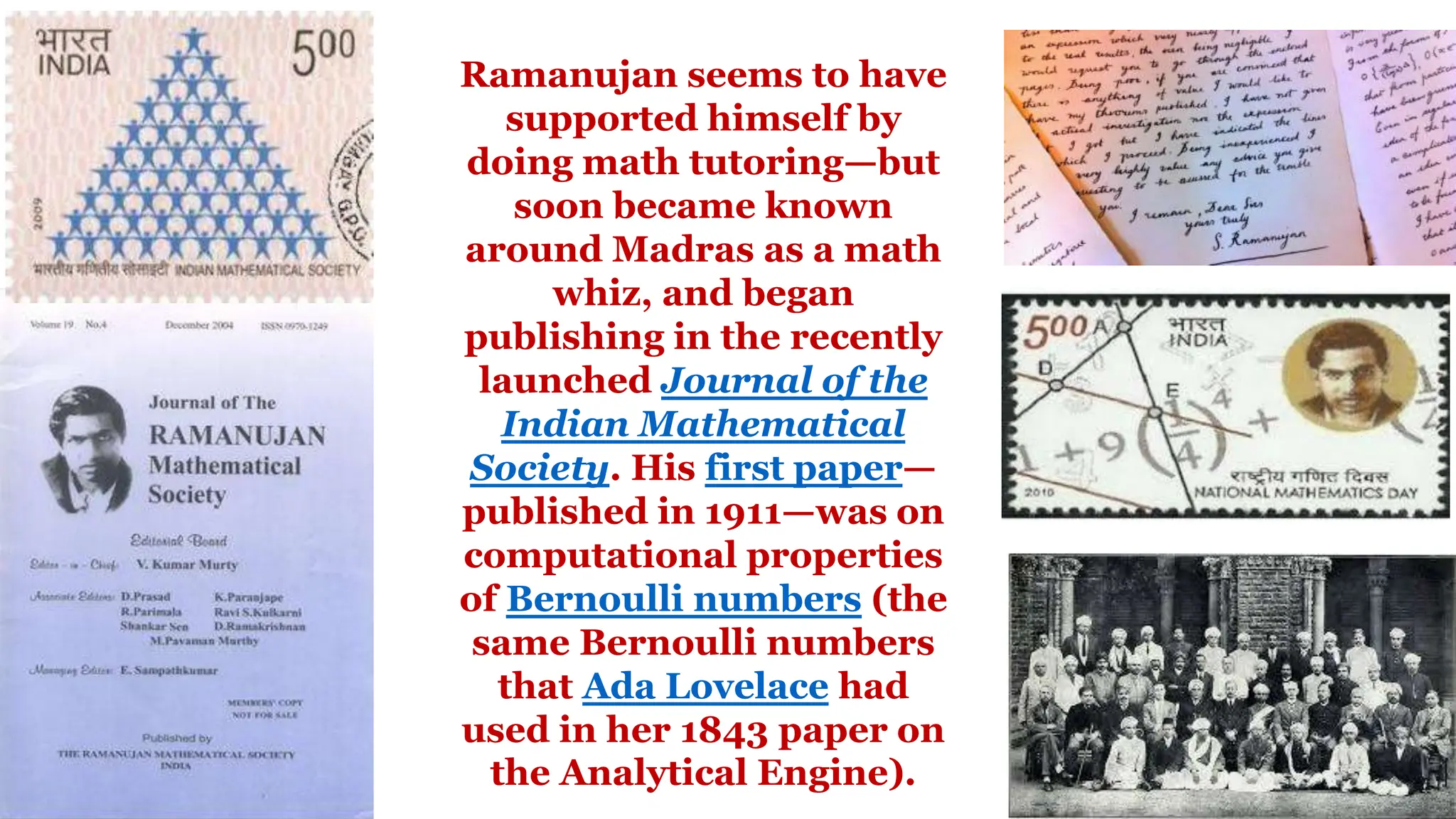 Ramanujan seems to have
supported himself by
doing math tutoring—but
soon became known
around Madras as a math
whiz, and began
publishing in the recently
launched Journal of the
Indian Mathematical
Society. His first paper—
published in 1911—was on
computational properties
of Bernoulli numbers (the
same Bernoulli numbers
that Ada Lovelace had
used in her 1843 paper on
the Analytical Engine).
 