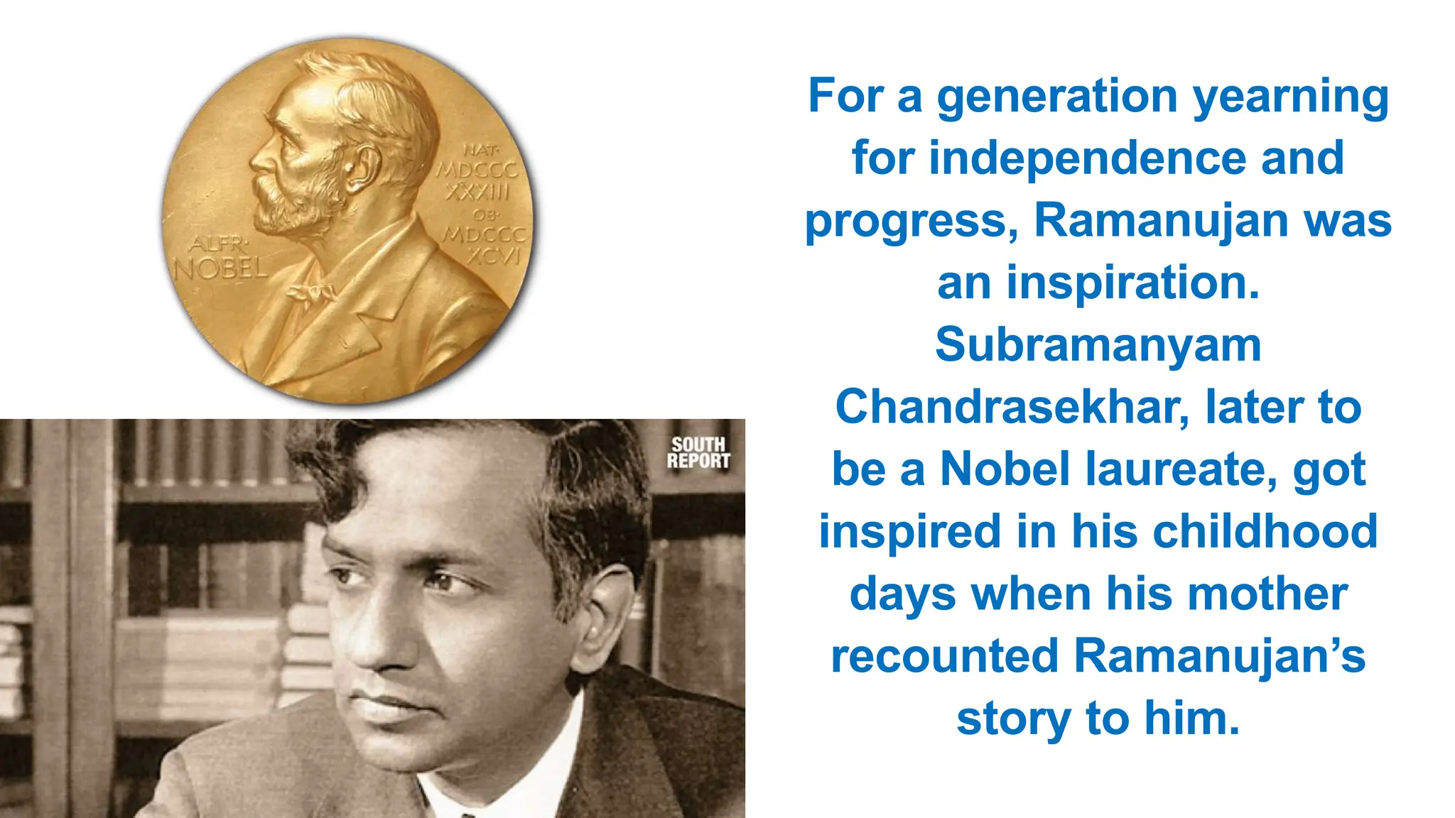 For a generation yearning
for independence and
progress, Ramanujan was
an inspiration.
Subramanyam
Chandrasekhar, later to
be a Nobel laureate, got
inspired in his childhood
days when his mother
recounted Ramanujan’s
story to him.
 