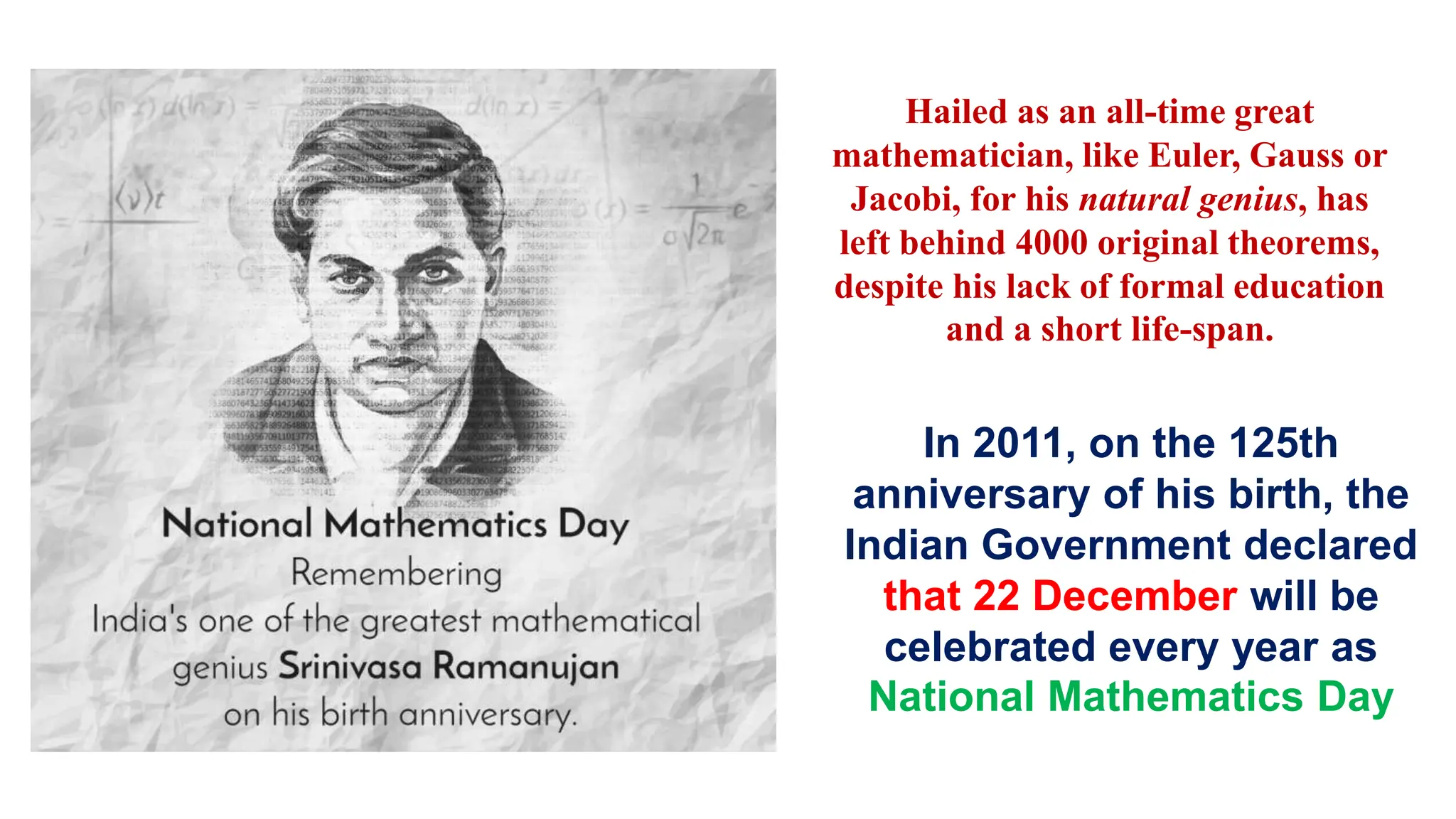 In 2011, on the 125th
anniversary of his birth, the
Indian Government declared
that 22 December will be
celebrated every year as
National Mathematics Day
Hailed as an all-time great
mathematician, like Euler, Gauss or
Jacobi, for his natural genius, has
left behind 4000 original theorems,
despite his lack of formal education
and a short life-span.
 