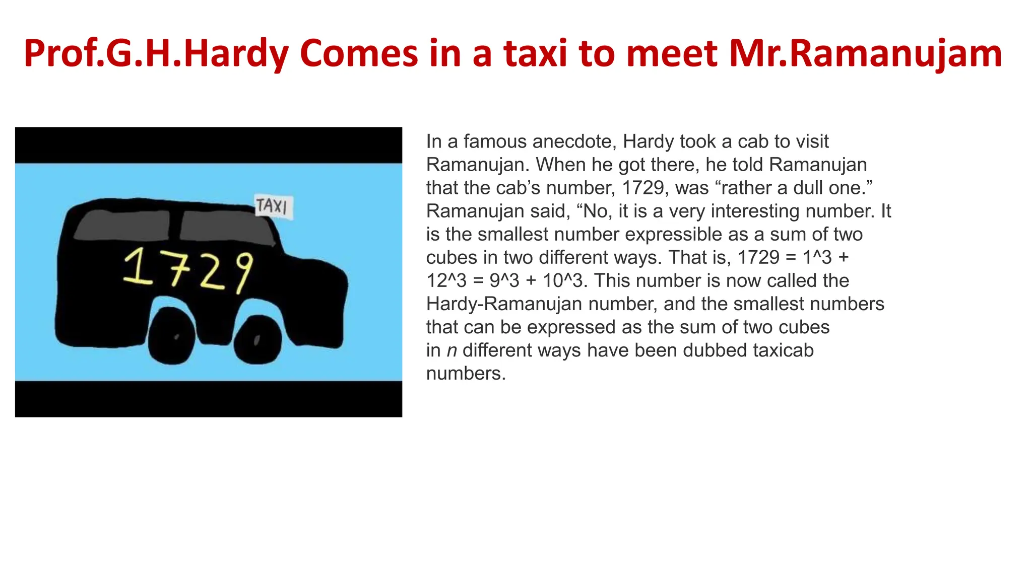 In a famous anecdote, Hardy took a cab to visit
Ramanujan. When he got there, he told Ramanujan
that the cab’s number, 1729, was “rather a dull one.”
Ramanujan said, “No, it is a very interesting number. It
is the smallest number expressible as a sum of two
cubes in two different ways. That is, 1729 = 1^3 +
12^3 = 9^3 + 10^3. This number is now called the
Hardy-Ramanujan number, and the smallest numbers
that can be expressed as the sum of two cubes
in n different ways have been dubbed taxicab
numbers.
Prof.G.H.Hardy Comes in a taxi to meet Mr.Ramanujam
 