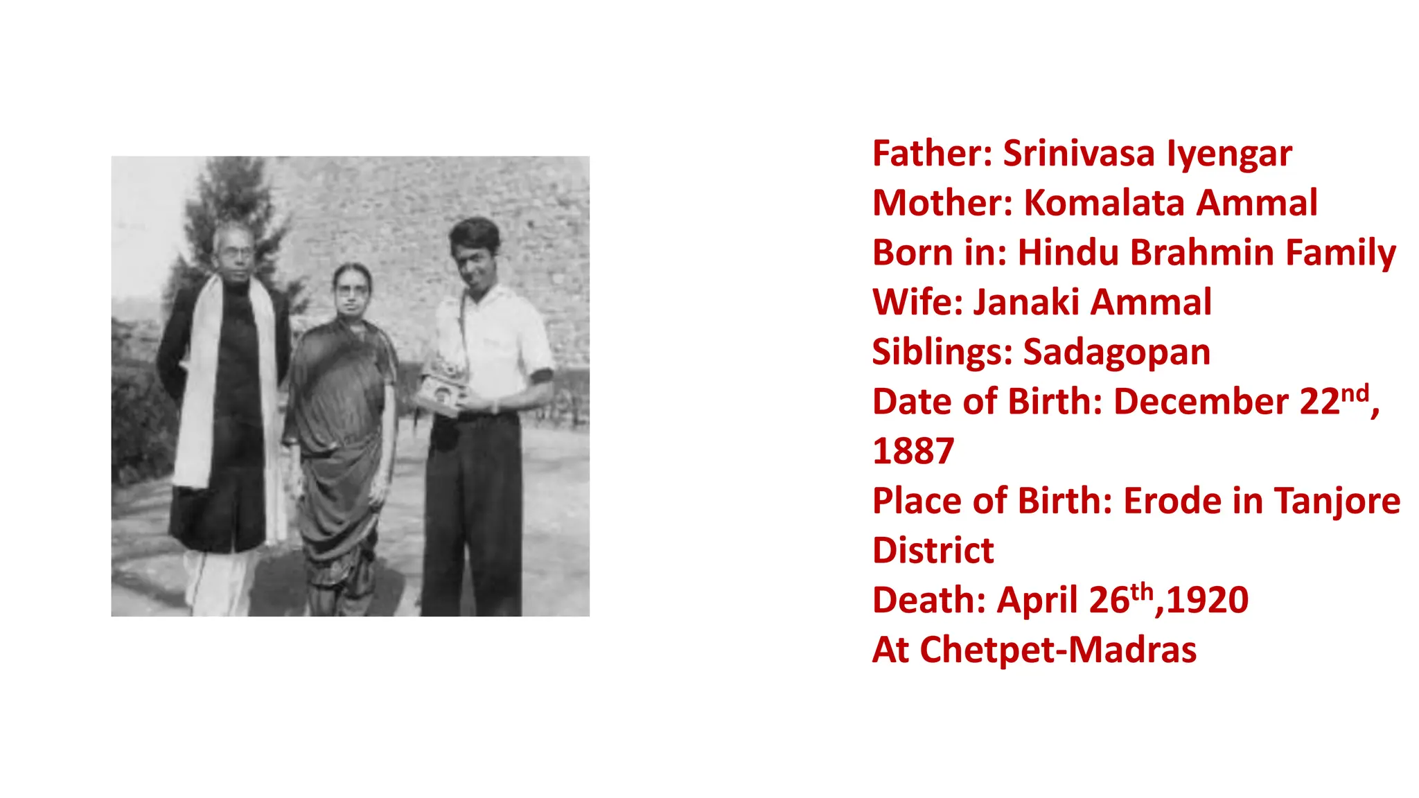 Father: Srinivasa Iyengar
Mother: Komalata Ammal
Born in: Hindu Brahmin Family
Wife: Janaki Ammal
Siblings: Sadagopan
Date of Birth: December 22nd,
1887
Place of Birth: Erode in Tanjore
District
Death: April 26th,1920
At Chetpet-Madras
 