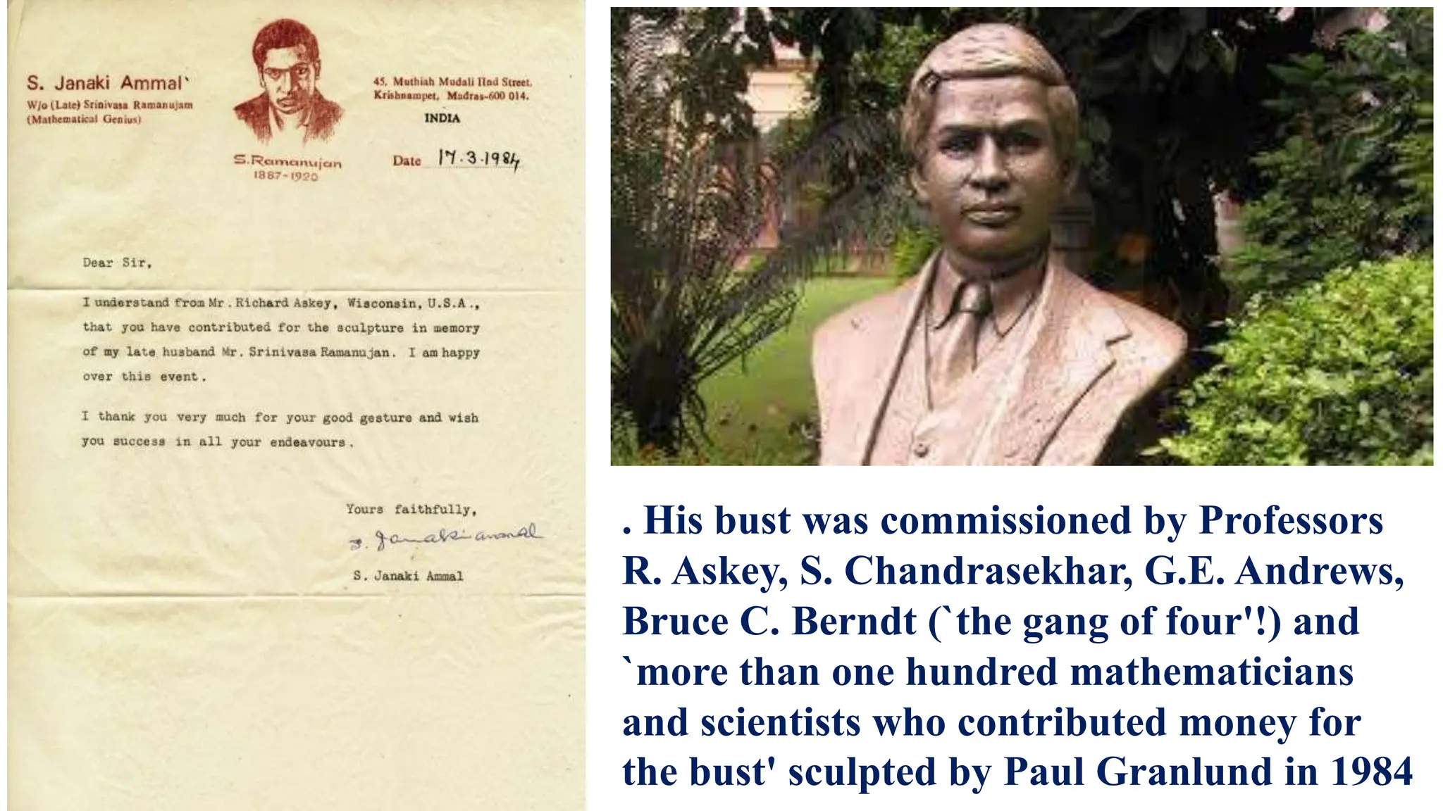 . His bust was commissioned by Professors
R. Askey, S. Chandrasekhar, G.E. Andrews,
Bruce C. Berndt (`the gang of four'!) and
`more than one hundred mathematicians
and scientists who contributed money for
the bust' sculpted by Paul Granlund in 1984
 