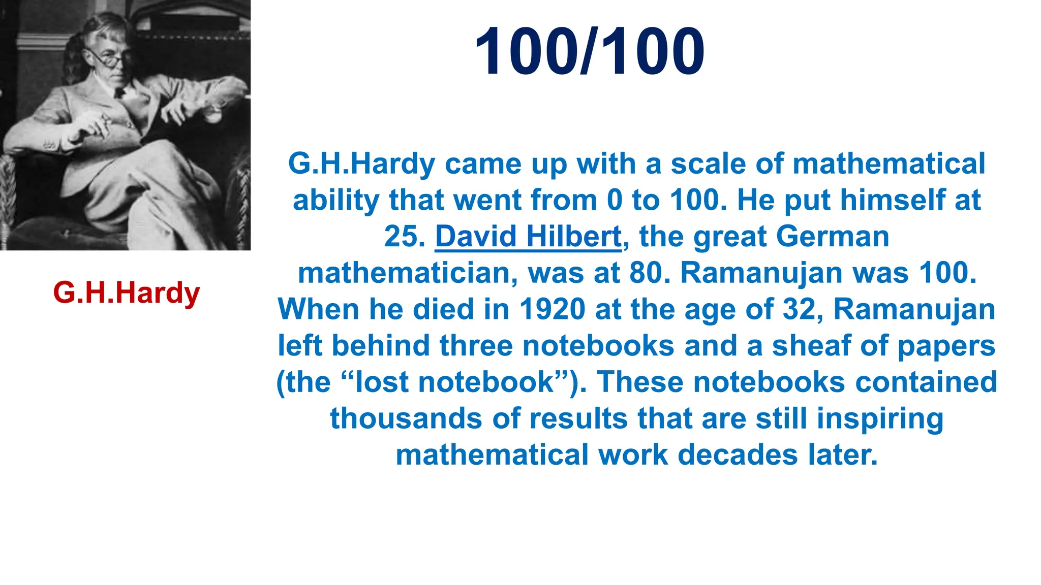 G.H.Hardy came up with a scale of mathematical
ability that went from 0 to 100. He put himself at
25. David Hilbert, the great German
mathematician, was at 80. Ramanujan was 100.
When he died in 1920 at the age of 32, Ramanujan
left behind three notebooks and a sheaf of papers
(the “lost notebook”). These notebooks contained
thousands of results that are still inspiring
mathematical work decades later.
100/100
G.H.Hardy
 