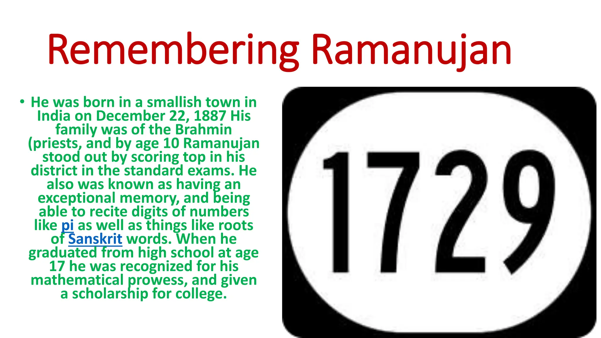 Remembering Ramanujan
• He was born in a smallish town in
India on December 22, 1887 His
family was of the Brahmin
(priests, and by age 10 Ramanujan
stood out by scoring top in his
district in the standard exams. He
also was known as having an
exceptional memory, and being
able to recite digits of numbers
like pi as well as things like roots
of Sanskrit words. When he
graduated from high school at age
17 he was recognized for his
mathematical prowess, and given
a scholarship for college.
 