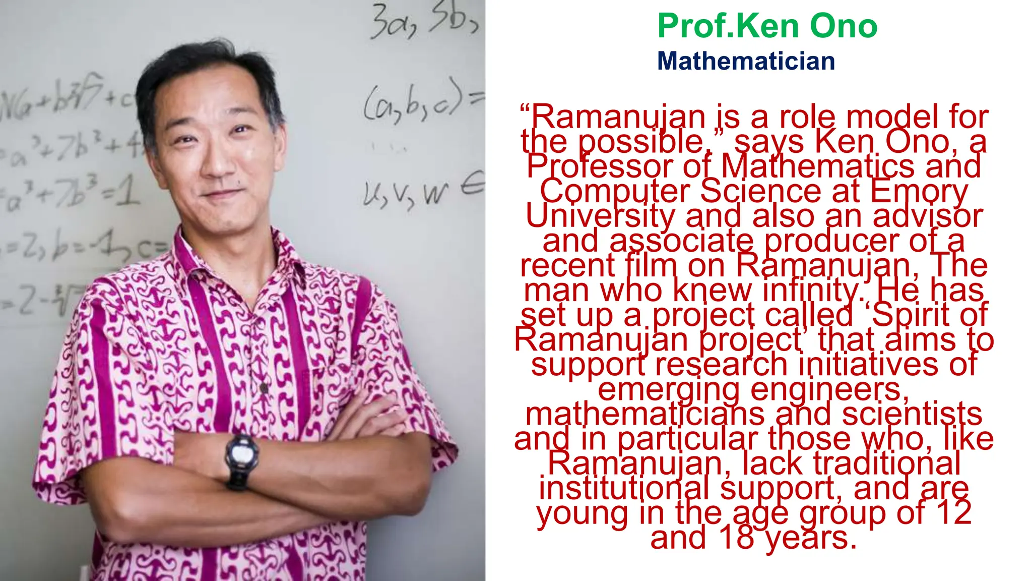 “Ramanujan is a role model for
the possible,” says Ken Ono, a
Professor of Mathematics and
Computer Science at Emory
University and also an advisor
and associate producer of a
recent film on Ramanujan, The
man who knew infinity. He has
set up a project called ‘Spirit of
Ramanujan project’ that aims to
support research initiatives of
emerging engineers,
mathematicians and scientists
and in particular those who, like
Ramanujan, lack traditional
institutional support, and are
young in the age group of 12
and 18 years.
Prof.Ken Ono
Mathematician
 