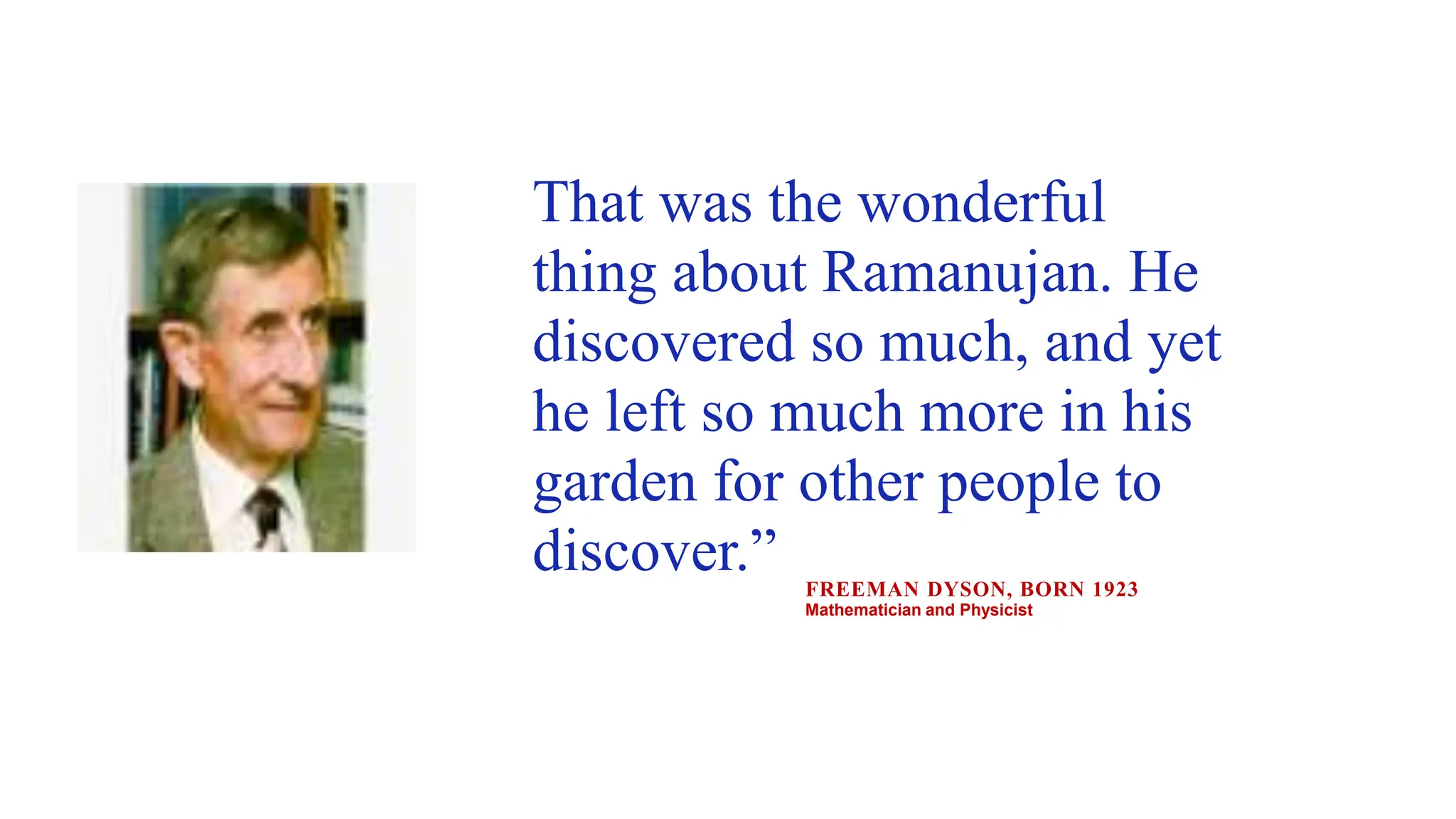 That was the wonderful
thing about Ramanujan. He
discovered so much, and yet
he left so much more in his
garden for other people to
discover.” FREEMAN DYSON, BORN 1923
Mathematician and Physicist
 