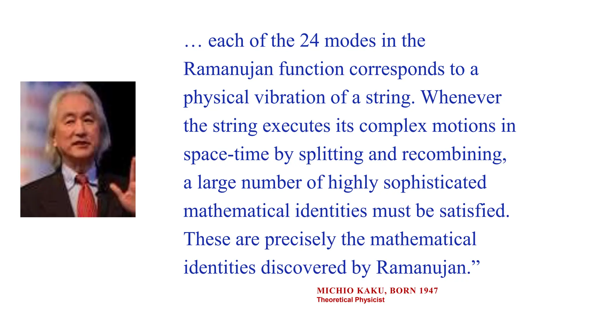 … each of the 24 modes in the
Ramanujan function corresponds to a
physical vibration of a string. Whenever
the string executes its complex motions in
space-time by splitting and recombining,
a large number of highly sophisticated
mathematical identities must be satisfied.
These are precisely the mathematical
identities discovered by Ramanujan.”
MICHIO KAKU, BORN 1947
Theoretical Physicist
 