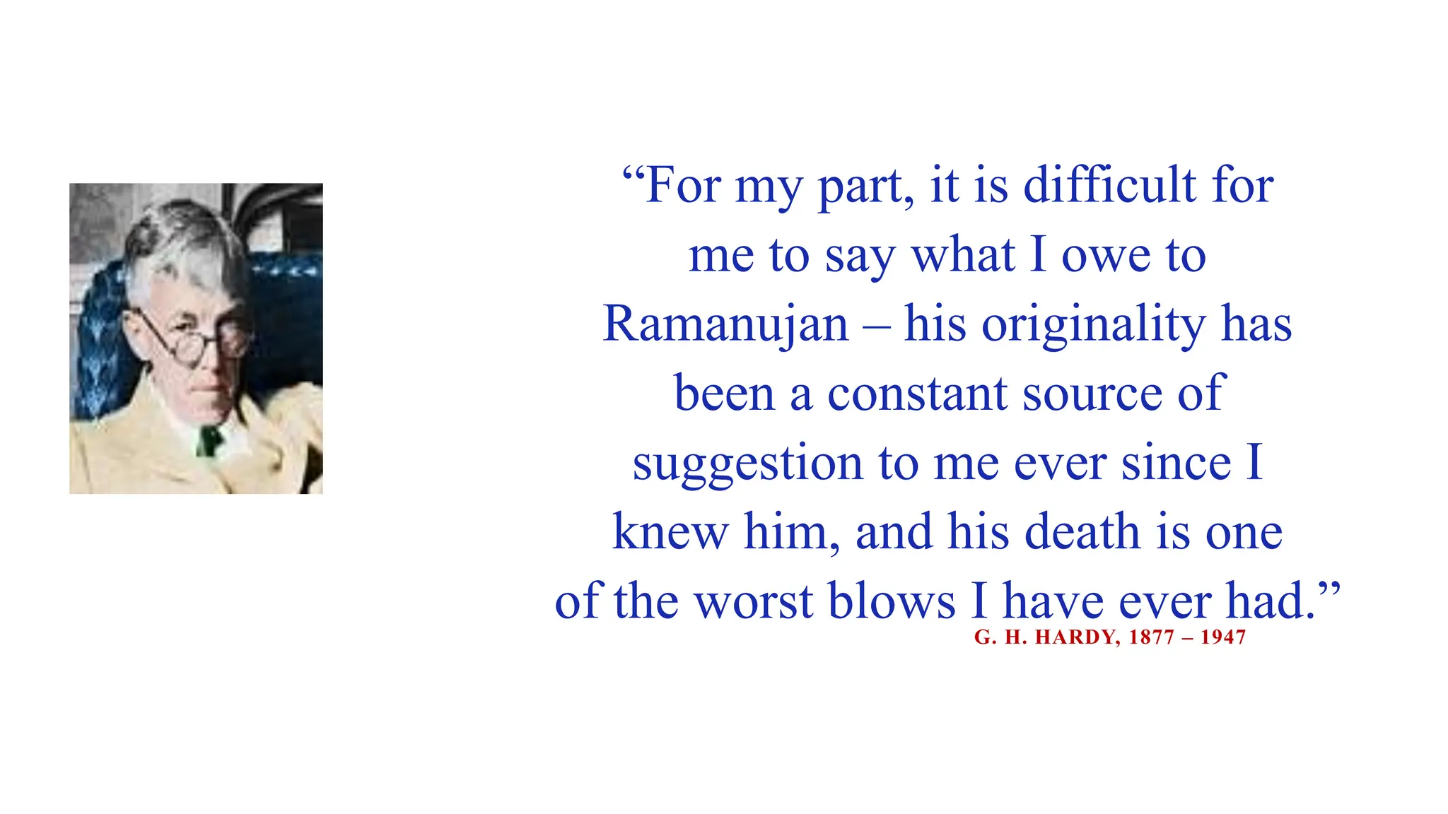 “For my part, it is difficult for
me to say what I owe to
Ramanujan – his originality has
been a constant source of
suggestion to me ever since I
knew him, and his death is one
of the worst blows I have ever had.”
G. H. HARDY, 1877 – 1947
 