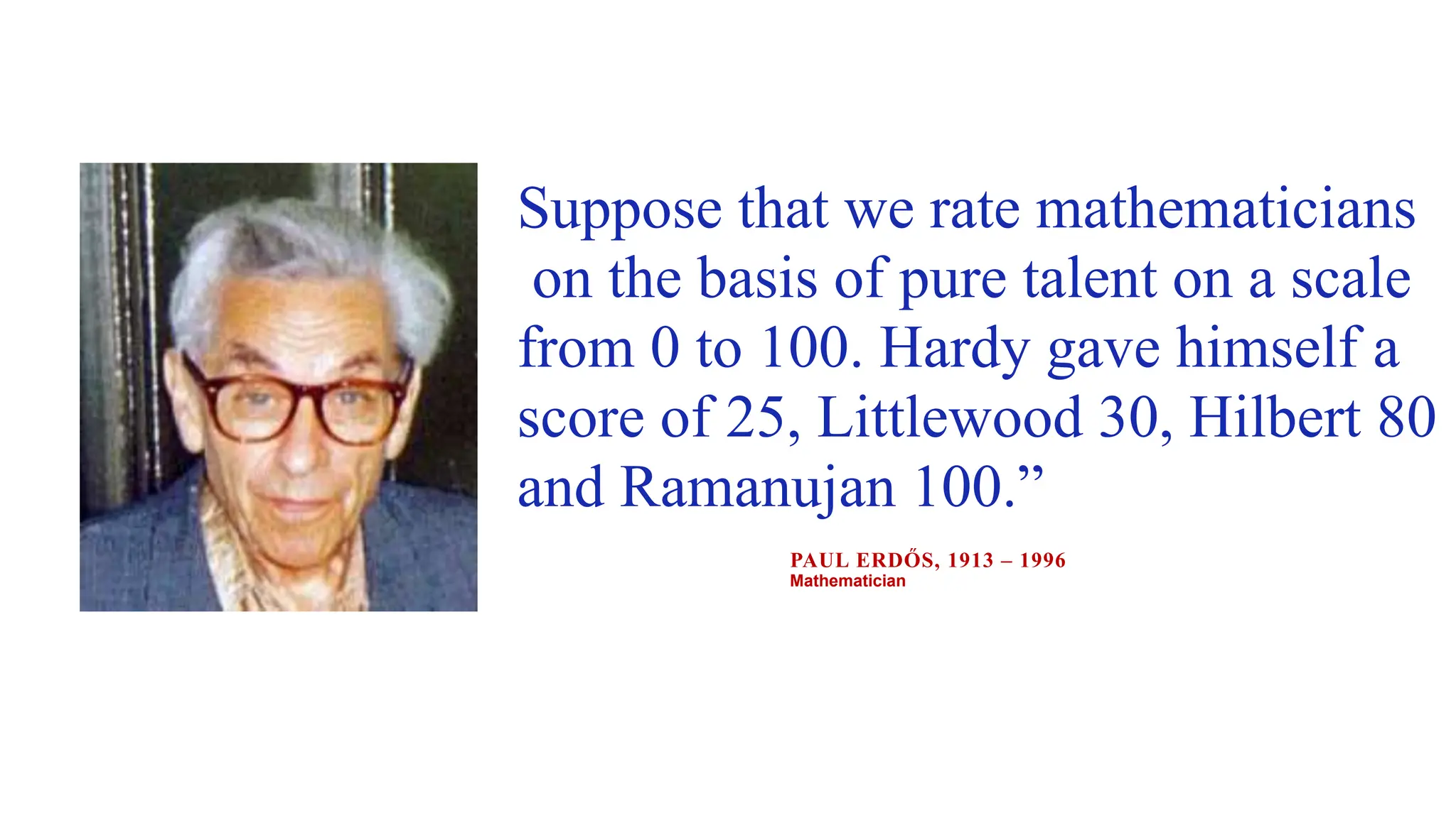 Suppose that we rate mathematicians
on the basis of pure talent on a scale
from 0 to 100. Hardy gave himself a
score of 25, Littlewood 30, Hilbert 80
and Ramanujan 100.”
PAUL ERDŐS, 1913 – 1996
Mathematician
 