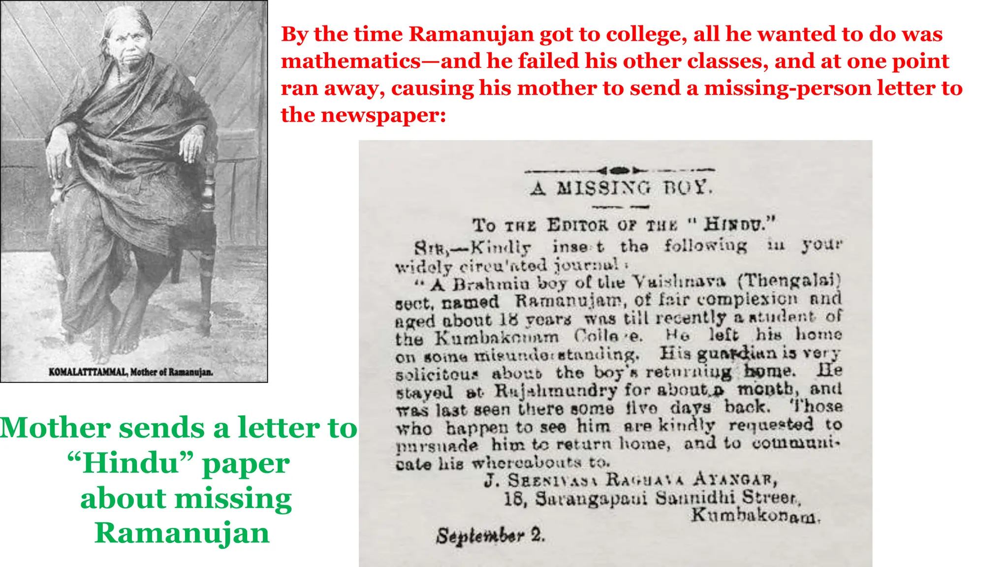 Mother sends a letter to
“Hindu” paper
about missing
Ramanujan
By the time Ramanujan got to college, all he wanted to do was
mathematics—and he failed his other classes, and at one point
ran away, causing his mother to send a missing-person letter to
the newspaper:
 