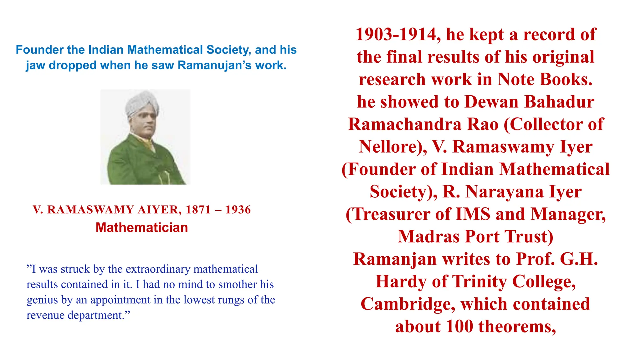 1903-1914, he kept a record of
the final results of his original
research work in Note Books.
he showed to Dewan Bahadur
Ramachandra Rao (Collector of
Nellore), V. Ramaswamy Iyer
(Founder of Indian Mathematical
Society), R. Narayana Iyer
(Treasurer of IMS and Manager,
Madras Port Trust)
Ramanjan writes to Prof. G.H.
Hardy of Trinity College,
Cambridge, which contained
about 100 theorems,
Founder the Indian Mathematical Society, and his
jaw dropped when he saw Ramanujan’s work.
”I was struck by the extraordinary mathematical
results contained in it. I had no mind to smother his
genius by an appointment in the lowest rungs of the
revenue department.”
V. RAMASWAMY AIYER, 1871 – 1936
Mathematician
 