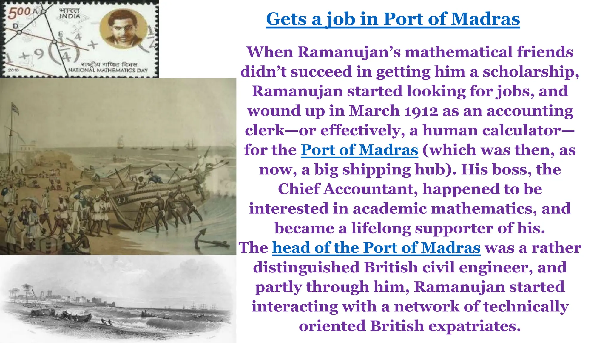 When Ramanujan’s mathematical friends
didn’t succeed in getting him a scholarship,
Ramanujan started looking for jobs, and
wound up in March 1912 as an accounting
clerk—or effectively, a human calculator—
for the Port of Madras (which was then, as
now, a big shipping hub). His boss, the
Chief Accountant, happened to be
interested in academic mathematics, and
became a lifelong supporter of his.
The head of the Port of Madras was a rather
distinguished British civil engineer, and
partly through him, Ramanujan started
interacting with a network of technically
oriented British expatriates.
Gets a job in Port of Madras
 