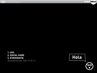 1. UGC
2. SOCIAL GAME
3. ETNOGRAFÍA               Hola
#wholeSOCIAL IAB 17.05.12
 