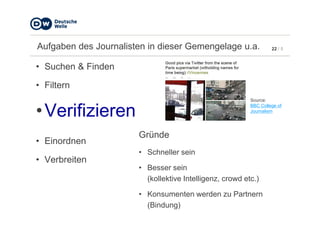 22 / 5Aufgaben des Journalisten in dieser Gemengelage u.a.
• Suchen & Finden
• Filtern
•Verifizieren
Source:
BBC College of
Journalism
•Verifizieren
• Einordnen
• Verbreiten
Gründe
• Schneller sein
• Besser sein
(kollektive Intelligenz, crowd etc.)
• Konsumenten werden zu Partnern
(Bindung)
Journalism
 