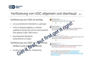 23 / 5Verifizierung von UGC allgemein und überhaupt
Verifizierung von UGC ist wichtig
• um journalistischen Standards zu genügen
• nicht an Glaubwürdigkeit zu verlieren
(„getting it wrong once can be more powerful
than getting it right 1000 times“)than getting it right 1000 times“)
• journalsitische Standards
aufrecht/hoch zu halten
Verifizierung von UGC ist nicht immer
einfach (und macht Aufwand)
• Es gibt viele Fallstricke, Teilbereiche Source: Twitter screenshot with posts by Caroline Bannock,
UGC coordinator at The Guardian with GuardianWitness,
Hannah Storm, Director of International News Safety Institute INSI,
and DW Innovation
 