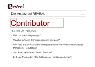 32 / 5Der Ansatz bei REVEAL
F&E rund um Fragen wie
Contributor
• Wer hat etwas beigetragen?
• Was hat er/sie in der Vergangenheit gemacht?
• Wer folgt ihm/ihr? Mit wem interagiert er/sie? Wie? Vertrauenswürdige
Personen? Reputation?
• Seit wann existiert ein Profil / Account?
• Links zu Profilseiten / Kontaktadressen etc (kontaktierbar?)
 