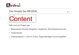 33 / 5Der Ansatz bei REVEAL
F&E rund um Fragen wie
Content
• Bildanalysen/Checks (Abgleich, Vergleiche, Ähnlichkeitssuche etc)
• Textanalysen
• (Videoanalysen > nicht im Fokus. Eigenständiges Forschungsfeld)
 