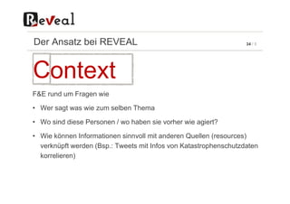 34 / 5Der Ansatz bei REVEAL
F&E rund um Fragen wie
Context
• Wer sagt was wie zum selben Thema
• Wo sind diese Personen / wo haben sie vorher wie agiert?
• Wie können Informationen sinnvoll mit anderen Quellen (resources)
verknüpft werden (Bsp.: Tweets mit Infos von Katastrophenschutzdaten
korrelieren)
 