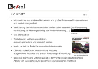 46 / 5So what?
• Informationen aus sozialen Netzwerken von großer Bedeutung für Journalismus
und Nachrichtengeschäft
• Verifizierung der Inhalte aus sozialen Medien dabei essentiell (vor Verwendung,
vor Nutzung zur Meinungsbildung, vor Weiterverbreitung, …)
• Viel „Handarbeit“• Viel „Handarbeit“
• Tools können vielfach unterstützen,
müssen aber erlernt und integriert werden
• Noch: zahlreiche Tools für unterschiedliche Aspekte
• Deshalb: Markt für auf journalistische Produkte
ausgerichtete Produkte und entspr. Forschung & Entwicklung
• Bedenke: technische Unterstützung bei der Verifizierung bedeutet nicht die
Abkehr von klassischen (und bewährten) journalistischen Praktiken
Source: screenshot of
BBC Academy website
 