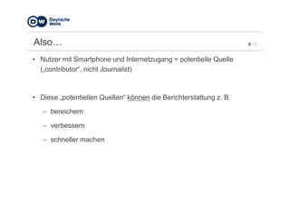 8 / 5Also…
• Nutzer mit Smartphone und Internetzugang = potentielle Quelle
(„contributor“, nicht Journalist)
• Diese „potentiellen Quellen“ können die Berichterstattung z. B.
− bereichern
− verbessern
− schneller machen
 