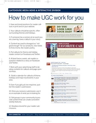 UGC tip sheet.qxd:Layout 1   6/12/11   2:40 PM   Page 1




      GATEHOUSE MEDIA NEWS & INTERACTIVE DIVISION



     How to make UGC work for you
      1. Have anchored positions for reader call-
      outs in print and on your website.

      2. Your callouts should be specific, often
      surrounding themes and holidays.

      3. If someone has a camera at an event you
      are covering, have a callout in your story.

      4. Content we used to disregard as “not
      good enough” for our products, now needs
      to find a home, like reader poetry.

      5. Put callouts for theme and holiday
      reader content on Facebook and Twitter.

      6. At least twice a week, ask readers a
      question related to a story on Facebook
      and Twitter.

      7. Work with your advertising staff to de-
      velop contests for callouts and page spon-
      sorships.

      8. Build a calendar for callouts of theme
      holidays and major local events in your
      area.

      9. Even if you get just one response, pub-
      lish the reader’s submission.

      10. Once you receive a submission, use it
      as an example of what you’re looking for.

      11. Get groups in your community to pro-
      vide content that can create consistent
      weekly features.

      12. Develop a brand for your reader sub-
      missions.


     STAY CONNECTED Twitter: david_arkin • Blog: www.ghnewsroom.com/blogs/david-arkin • Email: darkin@gatehousemedia.com
 