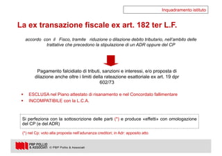 10
accordo con il Fisco, tramite riduzione o dilazione debito tributario, nell’ambito delle
trattative che precedono la stipulazione di un ADR oppure del CP
Pagamento falcidiato di tributi, sanzioni e interessi, e/o proposta di
dilazione anche oltre i limiti della rateazione esattoriale ex art. 19 dpr
602/73
§ ESCLUSA nel Piano attestato di risanamento e nel Concordato fallimentare
§ INCOMPATIBILE con la L.C.A.
Inquadramento istituto
La ex transazione fiscale ex art. 182 ter L.F.
Si perfeziona con la sottoscrizione delle parti (*) e produce «effetti» con omologazione
del CP (e del ADR)
(*) nel Cp: voto alla proposta nell’adunanza creditori; in Adr: apposito atto
 