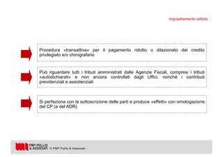 11
Procedura «transattiva» per il pagamento ridotto o dilazionato del credito
privilegiato e/o chirografario
Può riguardare tutti i tributi amministrati dalle Agenzie Fiscali, compresi i tributi
«autodichiarati» e non ancora controllati dagli Uffici, nonché i contributi
previdenziali e assistenziali
Si perfeziona con la sottoscrizione delle parti e produce «effetti» con omologazione
del CP (e del ADR)
Inquadramento istituto
 