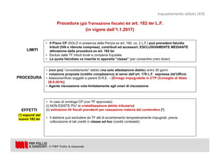 12
Procedura (già Transazione fiscale) ex art. 182 ter L.F.
(in vigore dall’1.1.2017)
• (non più) “consolidamento” debito (ma solo attestazione debito) entro 30 giorni
• votazione proposta (credito complessivo) ai sensi dell’art. 178 L.F. espressa dal’Ufficio
• Adesione/rifiuto soggetti a parere D.R.E. – [Diniego impugnabile in CTP (Consiglio di Stato
28.9.2016)]
• Agente riscossione vota limitatamente agli oneri di riscossione
• In caso di omologa CP (con TF approvata):
(i) NON ESISTE PIU’ la cristallizzazione debito tributario)
(ii) estinzione liti fiscali prendenti per cessazione materia del contendere (*)
• Il debitore può escludere da TF atti di accertamento tempestivamente impugnati, previa
collocazione di tali crediti in classe ad hoc (crediti contestati)
• Il Piano CP (SOLO in presenza della Perizia ex art. 160, co. 2 L.F.) può prevedere falcidia
tributi (IVA e ritenute comprese), contributi ed accessori, ESCLUSIVAMENTE MEDIANTE
attivazione della procedura ex art. 182 ter
• Esclusi dalla TF tributi locali e compensi Equitalia
• La quota falcidiata va inserita in apposita “classe” (per consentire cram down)
LIMITI
PROCEDURA
EFFETTI
(*) espunti dal
nuovo 182 ter
Inquadramento istituto (4/5)
 
