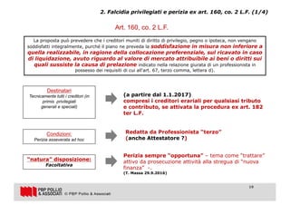 19
2. Falcidia privilegiati e perizia ex art. 160, co. 2 L.F. (1/4)
Art. 160, co. 2 L.F.
La proposta può prevedere che i creditori muniti di diritto di privilegio, pegno o ipoteca, non vengano
soddisfatti integralmente, purché il piano ne preveda la soddisfazione in misura non inferiore a
quella realizzabile, in ragione della collocazione preferenziale, sul ricavato in caso
di liquidazione, avuto riguardo al valore di mercato attribuibile ai beni o diritti sui
quali sussiste la causa di prelazione indicato nella relazione giurata di un professionista in
possesso dei requisiti di cui all'art. 67, terzo comma, lettera d).
Destinatari
Tecnicamente tutti i creditori (in
primis privilegiati
generali e speciali)
(a partire dal 1.1.2017)
compresi i creditori erariali per qualsiasi tributo
e contributo, se attivata la procedura ex art. 182
ter L.F.
Condizioni:
Perizia asseverata ad hoc
Redatta da Professionista “terzo”
(anche Attestatore ?)
“natura” disposizione:
Facoltativa
Perizia sempre “opportuna” – tema come “trattare”
attivo da prosecuzione attività alla stregua di “nuova
finanza” -.
(T. Massa 29.9.2016)
19
 