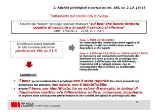 21
Trattamento del credito IVA di rivalsa
Assistito da “teorico” privilegio speciale mobiliare “sui beni che hanno formato
oggetto di cessione o ai quali il servizio si riferisce”
(artt. 2758 co. 2 – 2778, n. 7, c.c.)
Cass. n. 8683 del 10.4.2013:
se viene provata inesistenza bene oggetto di
privilegio, il relativo credito deve essere
degradato a chirografo
Cass. n. 12064 del 17.5.2013 e n. 24970 del 6.11.2013:
la mancanza nel compendio patrimoniale del
debitore del bene gravato da privilegio non
impedisce, a differenza che nel fallimento,
l’esercizio del privilegio stesso, con la
conseguenza che il credito va soddisfatto
integralmente.
Il credito può essere degradato
(in tutto o in parte) solo con la
perizia ex art. 160, co. 2 L.F.
2. Falcidia privilegiati e perizia ex art. 160, co. 2 L.F. (3/4)
§ il bene su cui insisterebbe il privilegio non è stato reperito tra i beni presenti nel
patrimonio del debitore, non esiste, non è identificabile;
§ ovvero il bene, pur identificato, ha un valore di mercato, in ipotesi di
liquidazione coattiva e/o fallimentare, nullo o, comunque, incapiente,
in ragione della collocazione preferenziale di altri crediti con grado di privilegio più alto
Condizioni:
21
 