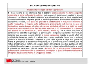 24
NEL CONCORDATO PREVENTIVO
Trattamento dei crediti tributari e contributivi
I. Con il piano di cui all'articolo 160 il debitore, esclusivamente mediante proposta
presentata ai sensi del presente articolo, può proporre il pagamento, parziale o anche
dilazionato, dei tributi e dei relativi accessori amministrati dalle agenzie fiscali, nonché' dei
contributi amministrati dagli enti gestori di forme di previdenza e assistenza obbligatorie e
dei relativi accessori, se il piano ne prevede la soddisfazione in misura non inferiore a
quella realizzabile, in ragione della collocazione preferenziale, sul ricavato in caso di
liquidazione, avuto riguardo al valore di mercato attribuibile ai beni o ai diritti sui quali
sussiste la causa di prelazione, indicato nella relazione di un professionista in possesso
dei requisiti di cui all'articolo 67, terzo comma, lettera d). Se il credito tributario o
contributivo è assistito da privilegio, la percentuale, i tempi di pagamento e le eventuali
garanzie non possono essere inferiori o meno vantaggiosi rispetto a quelli offerti ai
creditori che hanno un grado di privilegio inferiore o a quelli che hanno una posizione
giuridica e interessi economici omogenei a quelli delle agenzie e degli enti gestori di
forme di previdenza e assistenza obbligatorie; se il credito tributario o contributivo ha
natura chirografaria, il trattamento non può essere differenziato rispetto a quello degli altri
creditori chirografari ovvero, nel caso di suddivisione in classi, dei creditori rispetto ai quali
è previsto un trattamento più favorevole. Nel caso in cui sia proposto il pagamento
parziale di un credito tributario o contributivo privilegiato, la quota di credito degradata al
chirografo deve essere inserita in un'apposita classe.
 
