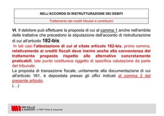 25
VI. Il debitore può effettuare la proposta di cui al comma 1 anche nell'ambito
delle trattative che precedono la stipulazione dell'accordo di ristrutturazione
di cui all'articolo 182-bis.
In tali casi l'attestazione di cui al citato articolo 182-bis, primo comma,
relativamente ai crediti fiscali deve inerire anche alla convenienza del
trattamento proposto rispetto alle alternative concretamente
praticabili; tale punto costituisce oggetto di specifica valutazione da parte
del tribunale.
La proposta di transazione fiscale, unitamente alla documentazione di cui
all'articolo 161, è depositata presso gli uffici indicati al comma 2 del
presente articolo.
(…)
NELL’ACCORDO DI RISTRUTTURAZIONE DEI DEBITI
Trattamento dei crediti tributari e contributivi
 