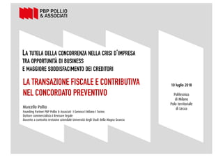 2
LA TUTELA DELLA CONCORRENZA NELLA CRISI D’IMPRESA
TRA OPPORTUNITÀ DI BUSINESS
E MAGGIORE SODDISFACIMENTO DEI CREDITORI
LA TRANSAZIONE FISCALE E CONTRIBUTIVA
NEL CONCORDATO PREVENTIVO
Marcello Pollio
Founding Partner PBP Pollio & Associati I Genova I Milano I Torino
Dottore commercialista I Revisore legale
Docente a contratto revisione aziendale Università degli Studi della Magna Graecia
10 luglio 2018
Politecnico
di Milano
Polo territoriale
di Lecco
 