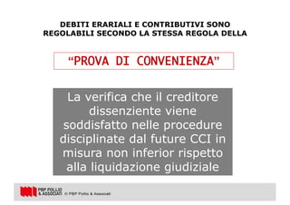 27
CCI
DEBITI ERARIALI E CONTRIBUTIVI SONO
REGOLABILI SECONDO LA STESSA REGOLA DELLA
“PROVA DI CONVENIENZA”
La verifica che il creditore
dissenziente viene
soddisfatto nelle procedure
disciplinate dal future CCI in
misura non inferior rispetto
alla liquidazione giudiziale
 