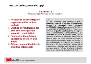 7
Art. 160 co. 2
Presupposti per l’ammissione alla procedura
(…)
II. La proposta può prevedere che i
creditori muniti di diritto di privilegio,
pegno o ipoteca, non vengano
soddisfatti integralmente, purché il piano
ne preveda la soddisfazione in misura non
inferiore a quella realizzabile, in ragione
della collocazione preferenziale, sul
ricavato in caso di liquidazione, avuto
riguardo al valore di mercato attribuibile ai
beni o diritti sui quali sussiste la causa di
prelazione indicato nella relazione giurata di
un professionista in possesso dei requisiti di
cui all'art. 67, terzo comma, lettera d). Il
trattamento stabilito per ciascuna classe
non può avere l’effetto di alterare l’ordine
delle cause legittime di prelazione. (…)
Ø Possibilità di non integrale
pagamento dei creditori
preferiti
Ø Obbligo di valutazione dei
beni con stima giurata
secondo criteri definti
Ø Parametro di confronto
utilizzabile anche in altri
ambiti
Ø Stima contestabile dal solo
creditore interessato
Nel concordato preventivo oggi
 